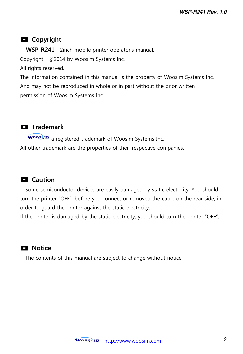 WSP-R241 Rev. 1.0    http://www.woosim.com 2                                  Copyright WSP-R241  2inch mobile printer operator’s manual. Copyright    ⓒ2014 by Woosim Systems Inc. All rights reserved. The information contained in this manual is the property of Woosim Systems Inc. And may not be reproduced in whole or in part without the prior written   permission of Woosim Systems Inc.     Trademark a registered trademark of Woosim Systems Inc. All other trademark are the properties of their respective companies.     Caution   Some semiconductor devices are easily damaged by static electricity. You should turn the printer “OFF”, before you connect or removed the cable on the rear side, in order to guard the printer against the static electricity.   If the printer is damaged by the static electricity, you should turn the printer “OFF”.     Notice The contents of this manual are subject to change without notice. 