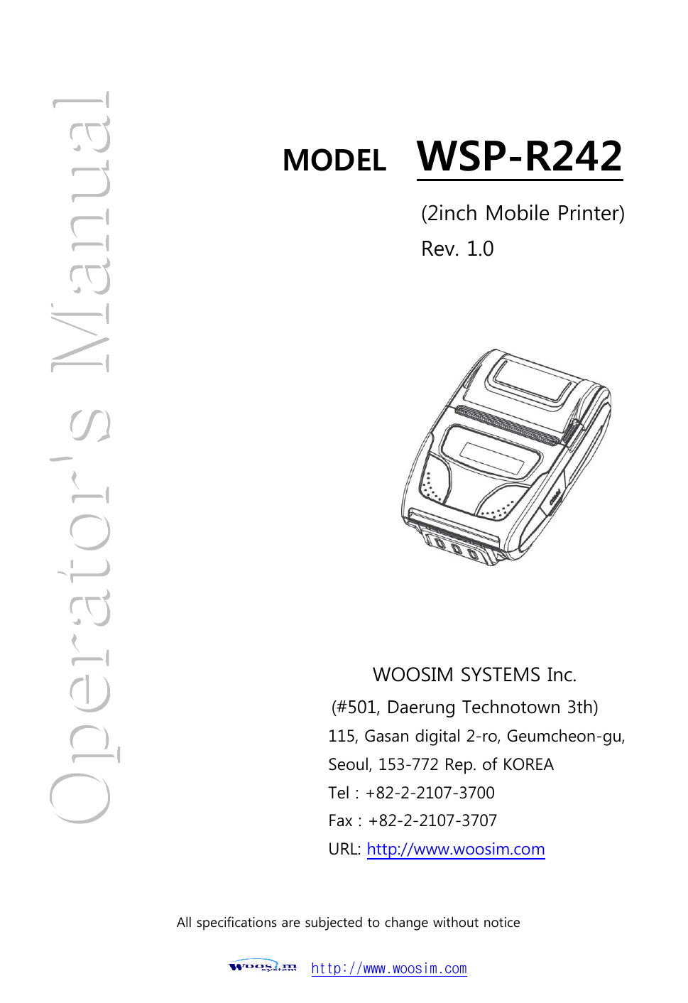  http://www.woosim.com                                                        MODEL    WSP-R242    (2inch Mobile Printer)   Rev. 1.0 WOOSIM SYSTEMS Inc. (#501, Daerung Technotown 3th) 115, Gasan digital 2-ro, Geumcheon-gu, Seoul, 153-772 Rep. of KOREA Tel : +82-2-2107-3700 Fax : +82-2-2107-3707 URL: http://www.woosim.com  All specifications are subjected to change without notice  