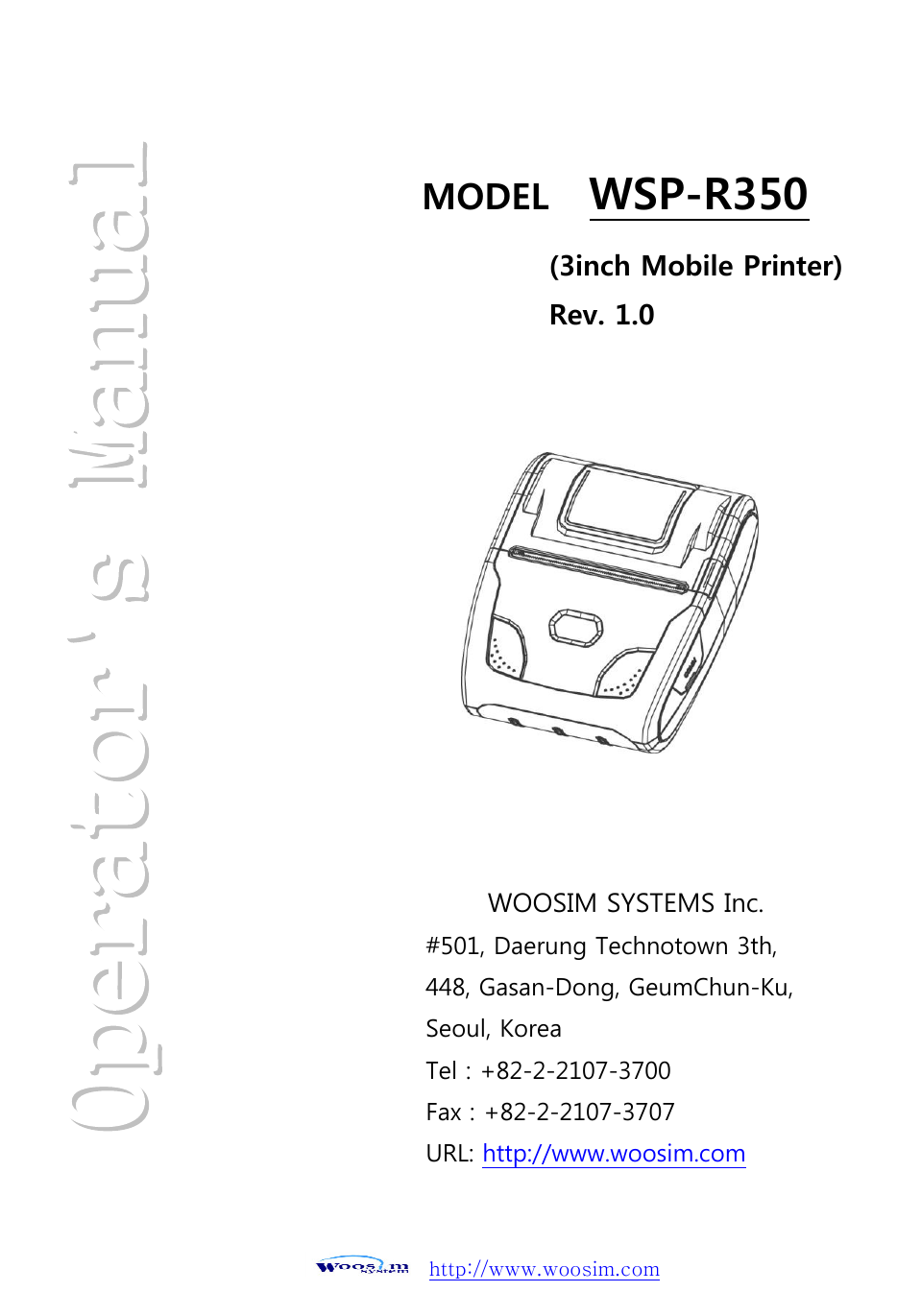          http://www.woosim.com                                                               MODEL  WSP-R350    WOOSIM SYSTEMS Inc. #501, Daerung Technotown 3th, 448, Gasan-Dong, GeumChun-Ku,   Seoul, Korea Tel : +82-2-2107-3700 Fax : +82-2-2107-3707 URL: http://www.woosim.com  (3inch Mobile Printer) Rev. 1.0  