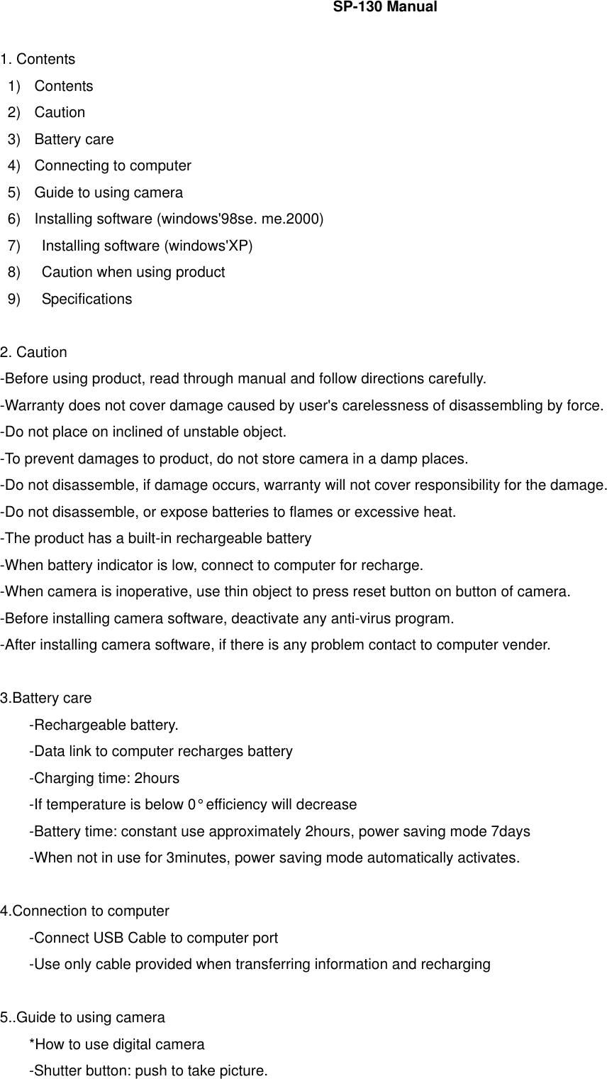    SP-130 Manual    1. Contents 1) Contents 2) Caution 3) Battery care 4)  Connecting to computer 5)  Guide to using camera 6)  Installing software (windows&apos;98se. me.2000) 7)    Installing software (windows&apos;XP) 8)    Caution when using product 9)  Specifications    2. Caution -Before using product, read through manual and follow directions carefully. -Warranty does not cover damage caused by user&apos;s carelessness of disassembling by force. -Do not place on inclined of unstable object. -To prevent damages to product, do not store camera in a damp places. -Do not disassemble, if damage occurs, warranty will not cover responsibility for the damage. -Do not disassemble, or expose batteries to flames or excessive heat. -The product has a built-in rechargeable battery -When battery indicator is low, connect to computer for recharge. -When camera is inoperative, use thin object to press reset button on button of camera. -Before installing camera software, deactivate any anti-virus program. -After installing camera software, if there is any problem contact to computer vender.    3.Battery care -Rechargeable battery. -Data link to computer recharges battery -Charging time: 2hours -If temperature is below 0° efficiency will decrease -Battery time: constant use approximately 2hours, power saving mode 7days -When not in use for 3minutes, power saving mode automatically activates.    4.Connection to computer -Connect USB Cable to computer port -Use only cable provided when transferring information and recharging    5..Guide to using camera *How to use digital camera -Shutter button: push to take picture. 