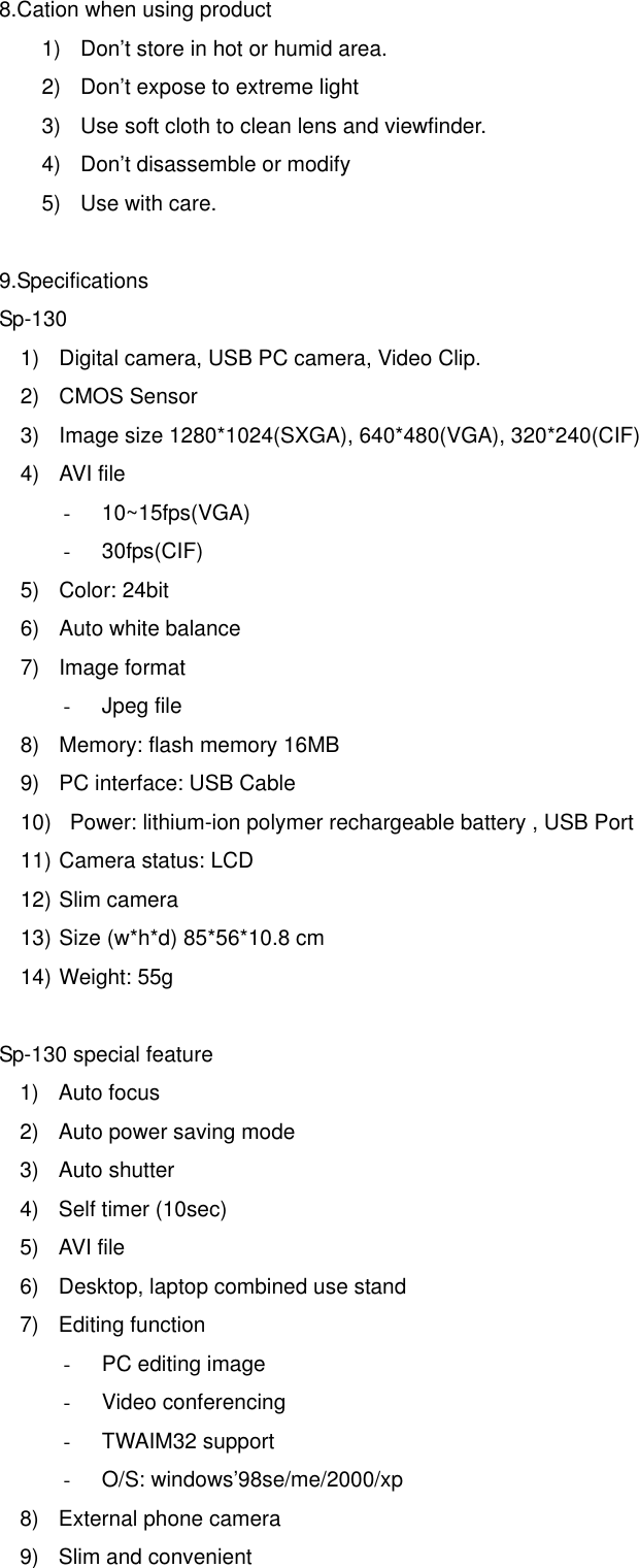   8.Cation when using product 1)  Don’t store in hot or humid area. 2)  Don’t expose to extreme light 3)  Use soft cloth to clean lens and viewfinder. 4)  Don’t disassemble or modify 5)  Use with care.   9.Specifications Sp-130 1)  Digital camera, USB PC camera, Video Clip. 2) CMOS Sensor  3)  Image size 1280*1024(SXGA), 640*480(VGA), 320*240(CIF) 4) AVI file -  10~15fps(VGA) -  30fps(CIF) 5) Color: 24bit 6)  Auto white balance 7) Image format -  Jpeg file 8)  Memory: flash memory 16MB 9)  PC interface: USB Cable 10)   Power: lithium-ion polymer rechargeable battery , USB Port 11) Camera status: LCD 12) Slim camera 13) Size (w*h*d) 85*56*10.8 cm   14) Weight: 55g   Sp-130 special feature 1) Auto focus 2)  Auto power saving mode 3) Auto shutter  4)  Self timer (10sec) 5) AVI file 6)  Desktop, laptop combined use stand 7) Editing function -  PC editing image -  Video conferencing -  TWAIM32 support -  O/S: windows’98se/me/2000/xp   8)  External phone camera 9)  Slim and convenient 