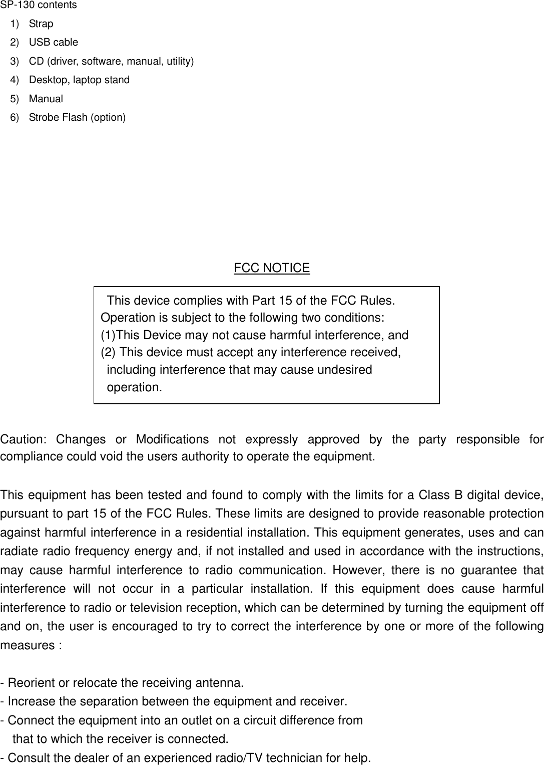   SP-130 contents 1) Strap 2) USB cable 3)  CD (driver, software, manual, utility) 4)  Desktop, laptop stand 5) Manual 6)  Strobe Flash (option)                FCC NOTICE This device complies with Part 15 of the FCC Rules.   Operation is subject to the following two conditions:   (1)This Device may not cause harmful interference, and   (2) This device must accept any interference received,   including interference that may cause undesired          operation.      Caution: Changes or Modifications not expressly approved by the party responsible for compliance could void the users authority to operate the equipment.   This equipment has been tested and found to comply with the limits for a Class B digital device, pursuant to part 15 of the FCC Rules. These limits are designed to provide reasonable protection against harmful interference in a residential installation. This equipment generates, uses and can radiate radio frequency energy and, if not installed and used in accordance with the instructions, may cause harmful interference to radio communication. However, there is no guarantee that interference will not occur in a particular installation. If this equipment does cause harmful interference to radio or television reception, which can be determined by turning the equipment off and on, the user is encouraged to try to correct the interference by one or more of the following measures :    - Reorient or relocate the receiving antenna. - Increase the separation between the equipment and receiver. - Connect the equipment into an outlet on a circuit difference from       that to which the receiver is connected. - Consult the dealer of an experienced radio/TV technician for help. 