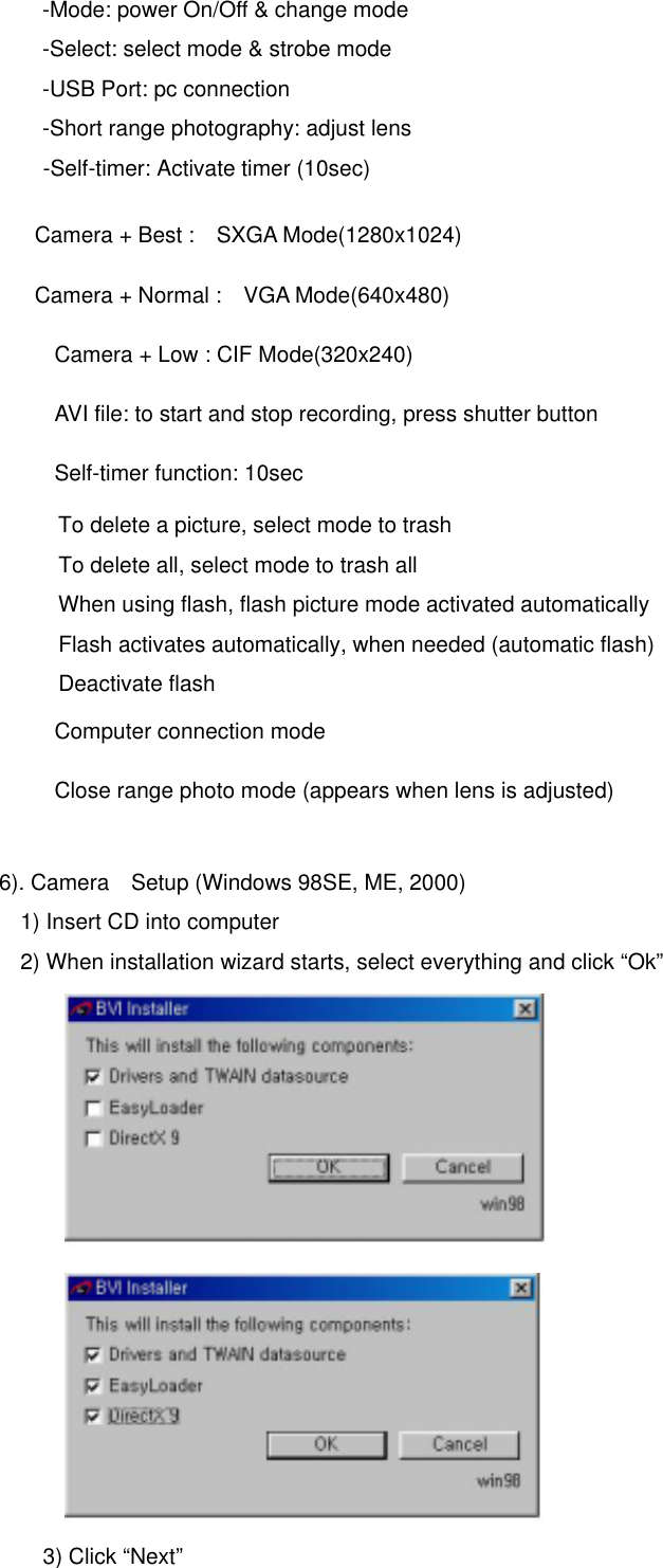 -Mode: power On/Off &amp; change mode -Select: select mode &amp; strobe mode -USB Port: pc connection -Short range photography: adjust lens -Self-timer: Activate timer (10sec)     Camera + Best :    SXGA Mode(1280x1024)     Camera + Normal :    VGA Mode(640x480)      Camera + Low : CIF Mode(320x240)    AVI file: to start and stop recording, press shutter button     Self-timer function: 10sec     To delete a picture, select mode to trash To delete all, select mode to trash all     When using flash, flash picture mode activated automatically Flash activates automatically, when needed (automatic flash) Deactivate flash  Computer connection mode       Close range photo mode (appears when lens is adjusted)    6). Camera    Setup (Windows 98SE, ME, 2000) 1) Insert CD into computer 2) When installation wizard starts, select everything and click “Ok”               3) Click “Next”     