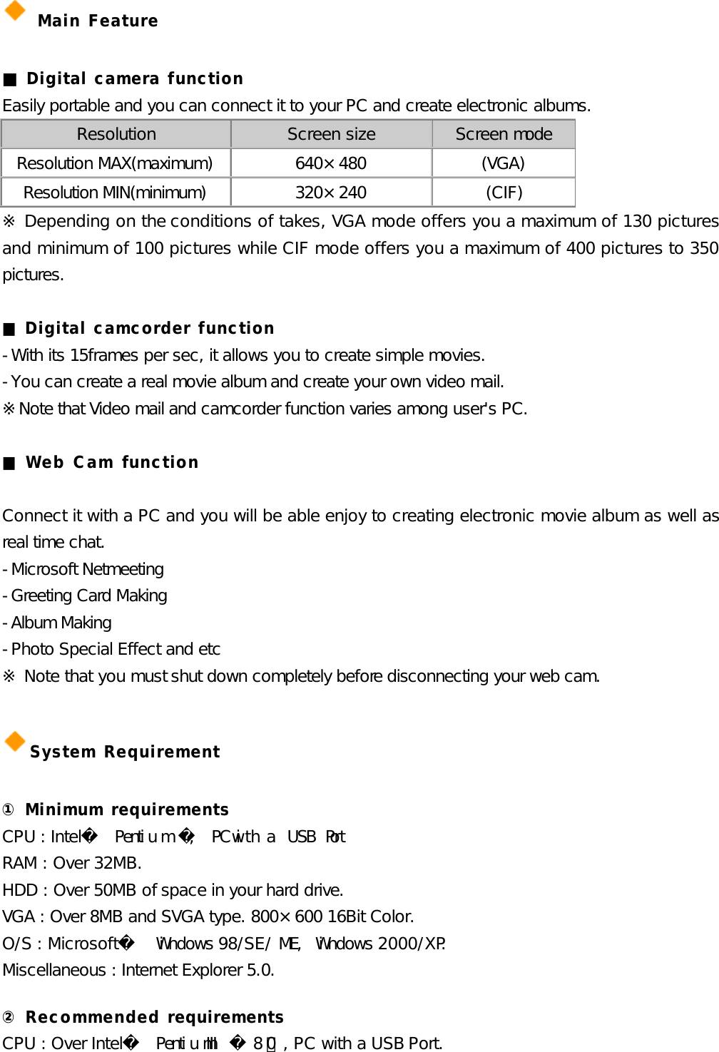  Main Feature  ■ Digital camera function Easily portable and you can connect it to your PC and create electronic albums. Resolution Screen size Screen mode Resolution MAX(maximum) 640×480 (VGA) Resolution MIN(minimum) 320×240 (CIF)  ※ Depending on the conditions of takes, VGA mode offers you a maximum of 130 pictures and minimum of 100 pictures while CIF mode offers you a maximum of 400 pictures to 350 pictures.  ■ Digital camcorder function -With its 15frames per sec, it allows you to create simple movies. -You can create a real movie album and create your own video mail. ※Note that Video mail and camcorder function varies among user&apos;s PC.  ■ Web Cam function  Connect it with a PC and you will be able enjoy to creating electronic movie album as well as real time chat.  -Microsoft Netmeeting -Greeting Card Making -Album Making -Photo Special Effect and etc   ※ Note that you must shut down completely before disconnecting your web cam.  System Requirement  ① Minimum requirements CPU : Intel Pentium, PC with a USB Port. RAM : Over 32MB. HDD : Over 50MB of space in your hard drive. VGA : Over 8MB and SVGA type. 800×600 16Bit Color. O/S : Microsoft Windows 98/SE/ME, Windows 2000/XP. Miscellaneous : Internet Explorer 5.0.  ② Recommended requirements CPU : Over Intel PentiumIII 800㎒, PC with a USB Port. 