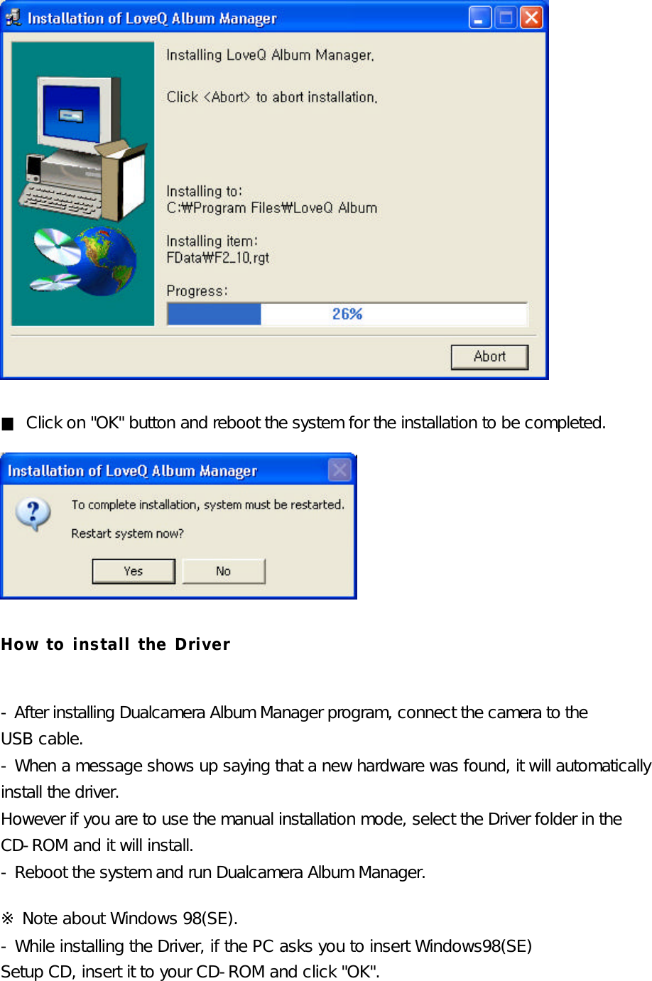              ■ Click on &quot;OK&quot; button and reboot the system for the installation to be completed.       How to install the Driver  - After installing Dualcamera Album Manager program, connect the camera to the   USB cable. - When a message shows up saying that a new hardware was found, it will automatically  install the driver.  However if you are to use the manual installation mode, select the Driver folder in the   CD-ROM and it will install.  - Reboot the system and run Dualcamera Album Manager.  ※ Note about Windows 98(SE). - While installing the Driver, if the PC asks you to insert Windows98(SE) Setup CD, insert it to your CD-ROM and click &quot;OK&quot;.  