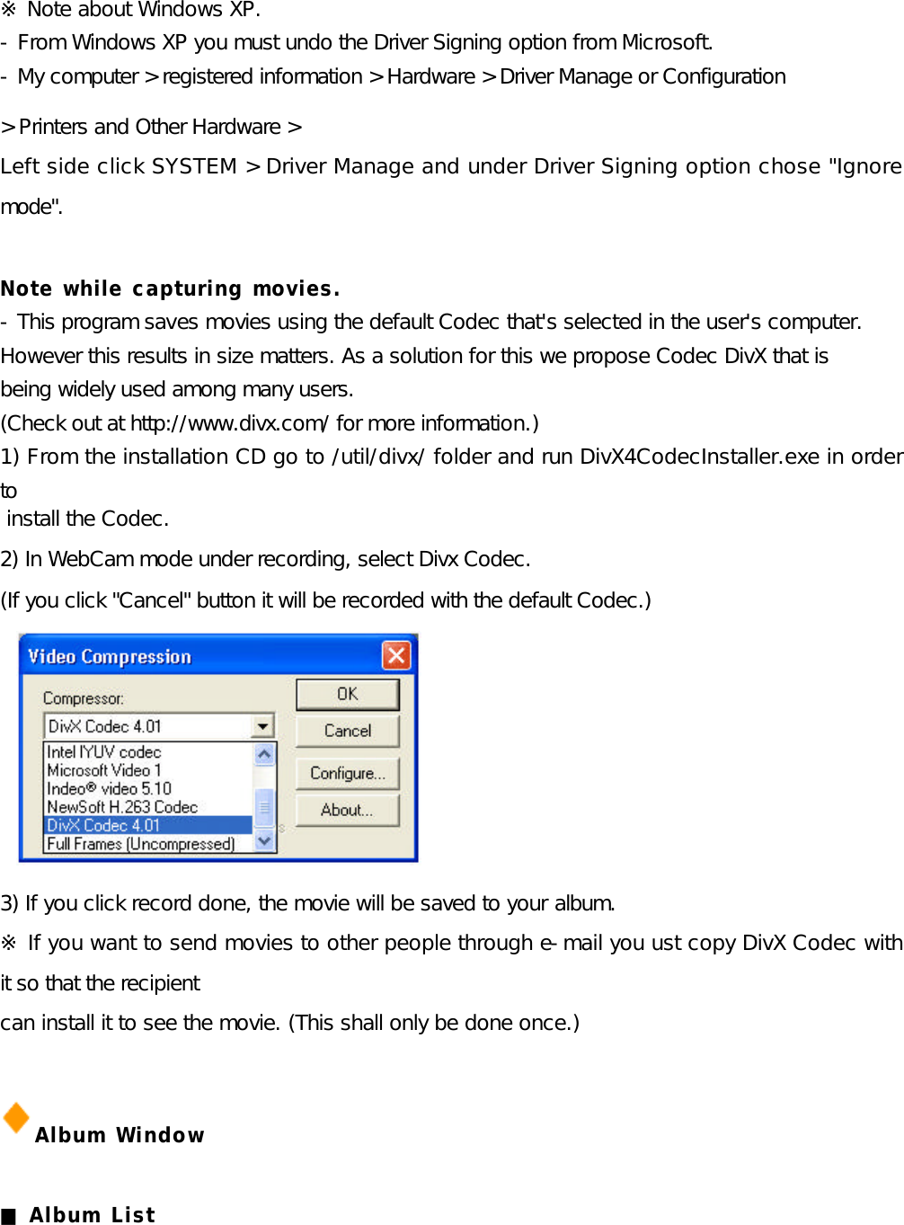 ※ Note about Windows XP. - From Windows XP you must undo the Driver Signing option from Microsoft.  - My computer &gt; registered information &gt; Hardware &gt; Driver Manage or Configuration   &gt; Printers and Other Hardware &gt; Left side click SYSTEM &gt; Driver Manage and under Driver Signing option chose &quot;Ignore mode&quot;.  Note while capturing movies.  - This program saves movies using the default Codec that&apos;s selected in the user&apos;s computer.  However this results in size matters. As a solution for this we propose Codec DivX that is  being widely used among many users.  (Check out at http://www.divx.com/ for more information.)  1) From the installation CD go to /util/divx/ folder and run DivX4CodecInstaller.exe in order to  install the Codec. 2) In WebCam mode under recording, select Divx Codec.  (If you click &quot;Cancel&quot; button it will be recorded with the default Codec.)        3) If you click record done, the movie will be saved to your album.  ※ If you want to send movies to other people through e-mail you ust copy DivX Codec with it so that the recipient   can install it to see the movie. (This shall only be done once.)  Album Window  ■ Album List    