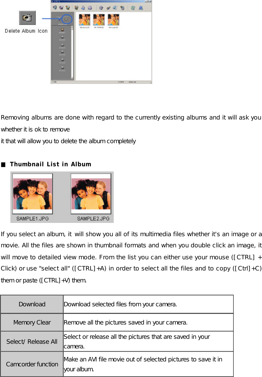            Removing albums are done with regard to the currently existing albums and it will ask you whether it is ok to remove   it that will allow you to delete the album completely  ■ Thumbnail List in Album      If you select an album, it  will show you all of its multimedia files whether it&apos;s an image or a movie. All the files are shown in thumbnail formats and when you double click an image, it will move to detailed view mode. From the list you can either use your mouse ([CTRL] + Click) or use &quot;select all&quot; ([CTRL]+A) in order to select all the files and to copy ([Ctrl]+C) them or paste ([CTRL]+V) them.        Download Download selected files from your camera. Memory Clear Remove all the pictures saved in your camera. Select/ Release All Select or release all the pictures that are saved in your camera. Camcorder function Make an AVI file movie out of selected pictures to save it in your album. 