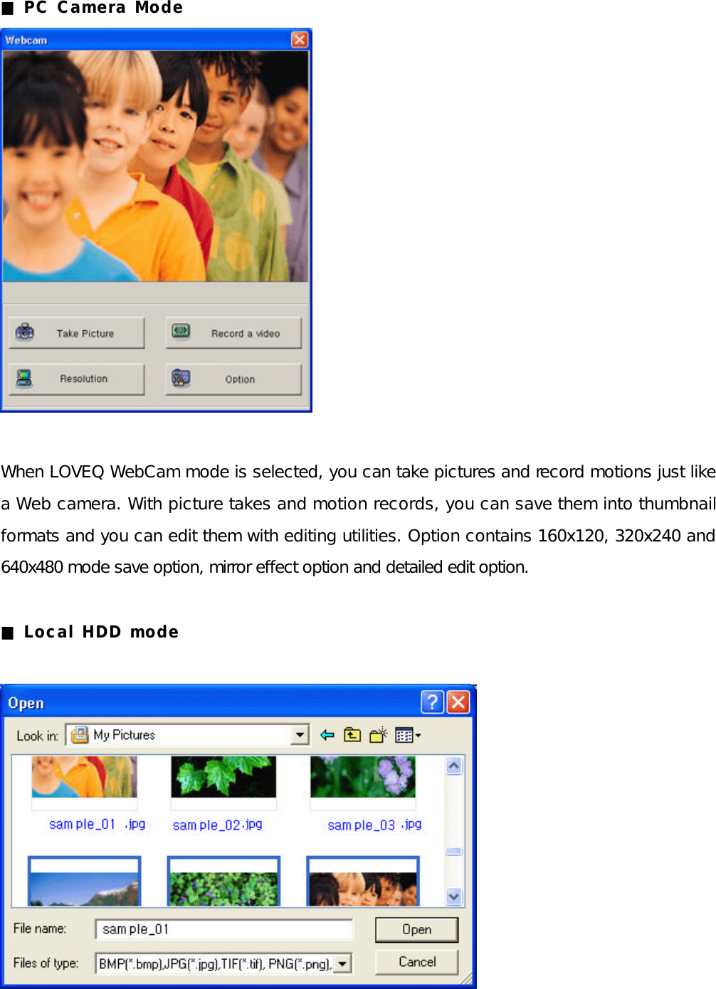 ■ PC Camera Mode                When LOVEQ WebCam mode is selected, you can take pictures and record motions just like a Web camera. With picture takes and motion records, you can save them into thumbnail formats and you can edit them with editing utilities. Option contains 160x120, 320x240 and 640x480 mode save option, mirror effect option and detailed edit option.  ■ Local HDD mode              
