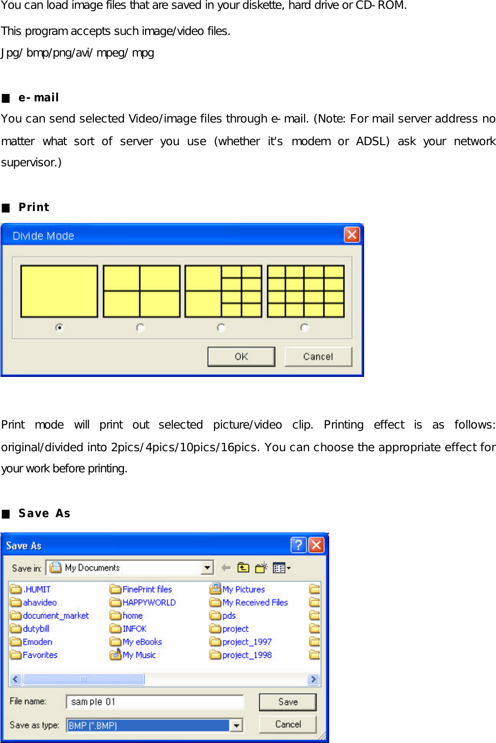 You can load image files that are saved in your diskette, hard drive or CD-ROM.  This program accepts such image/video files. Jpg/ bmp/png/avi/ mpeg/ mpg  ■ e-mail You can send selected Video/image files through e-mail. (Note: For mail server address no matter what sort of server you use (whether it&apos;s modem or ADSL) ask your network supervisor.)  ■ Print          Print mode will print out selected picture/video clip. Printing effect is as follows: original/divided into 2pics/4pics/10pics/16pics. You can choose the appropriate effect for your work before printing.  ■ Save As           