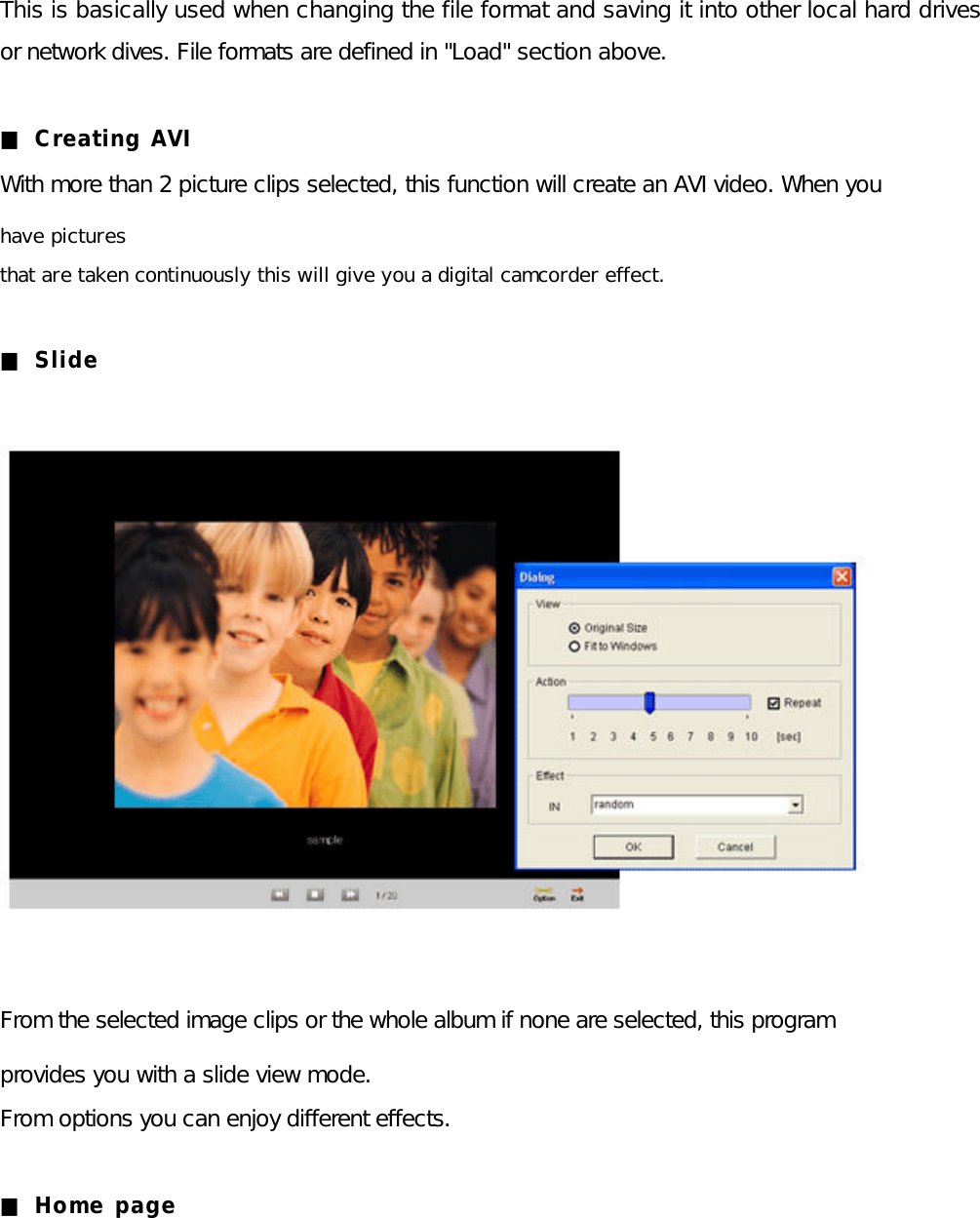 This is basically used when changing the file format and saving it into other local hard drives or network dives. File formats are defined in &quot;Load&quot; section above.  ■ Creating AVI With more than 2 picture clips selected, this function will create an AVI video. When you   have pictures that are taken continuously this will give you a digital camcorder effect.  ■ Slide               From the selected image clips or the whole album if none are selected, this program   provides you with a slide view mode. From options you can enjoy different effects.  ■ Home page      