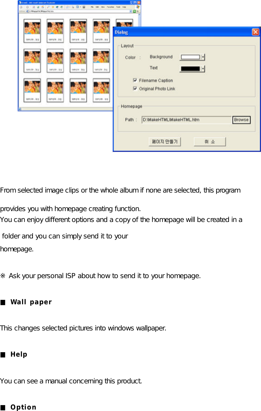                From selected image clips or the whole album if none are selected, this program   provides you with homepage creating function.  You can enjoy different options and a copy of the homepage will be created in a  folder and you can simply send it to your homepage.   ※ Ask your personal ISP about how to send it to your homepage.  ■ Wall paper  This changes selected pictures into windows wallpaper.  ■ Help  You can see a manual concerning this product.  ■ Option  