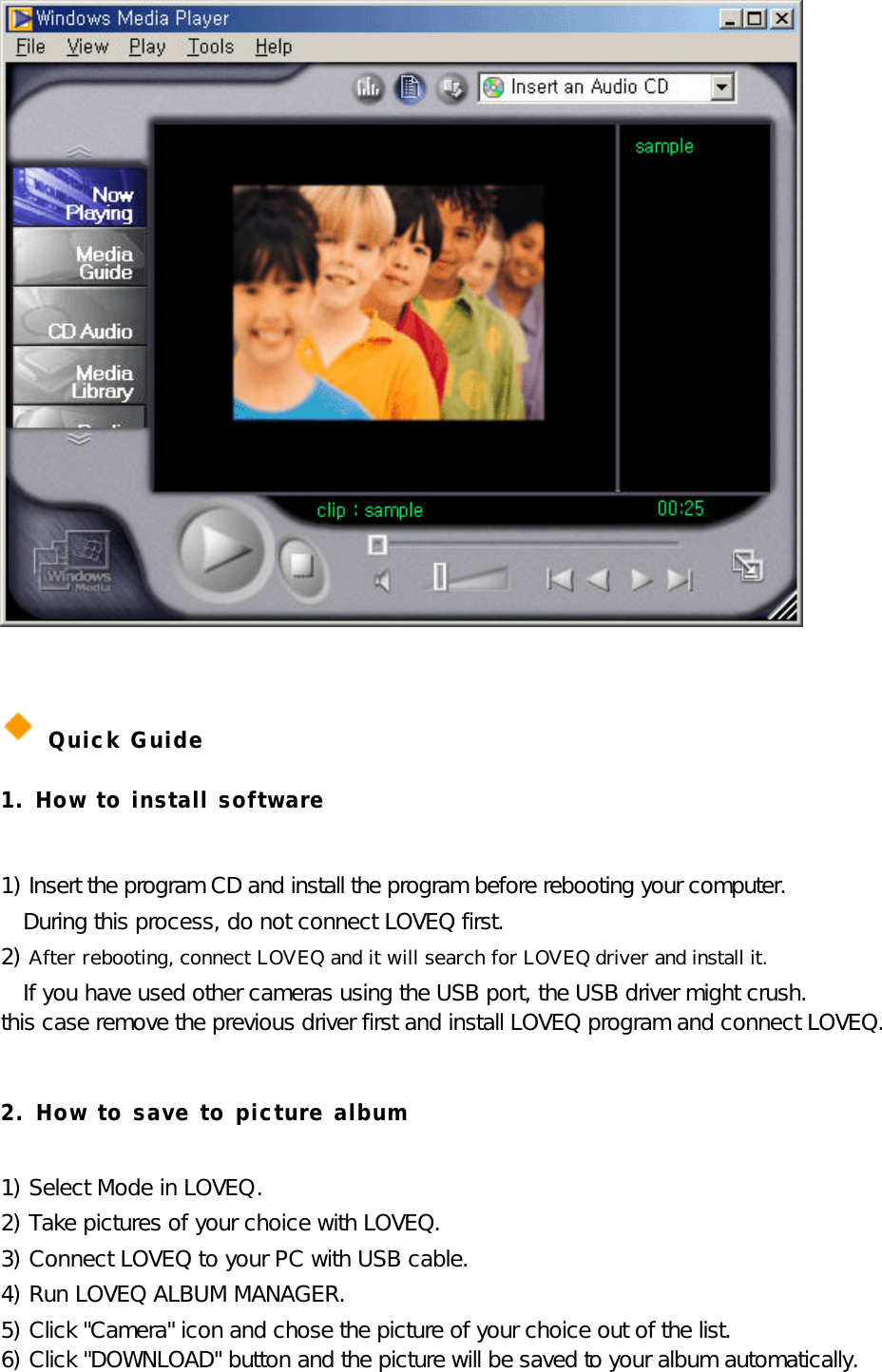              Quick Guide 1. How to install software  1) Insert the program CD and install the program before rebooting your computer. During this process, do not connect LOVEQ first. 2) After rebooting, connect LOVEQ and it will search for LOVEQ driver and install it. If you have used other cameras using the USB port, the USB driver might crush. this case remove the previous driver first and install LOVEQ program and connect LOVEQ.  2. How to save to picture album  1) Select Mode in LOVEQ. 2) Take pictures of your choice with LOVEQ.  3) Connect LOVEQ to your PC with USB cable.  4) Run LOVEQ ALBUM MANAGER.  5) Click &quot;Camera&quot; icon and chose the picture of your choice out of the list. 6) Click &quot;DOWNLOAD&quot; button and the picture will be saved to your album automatically.  