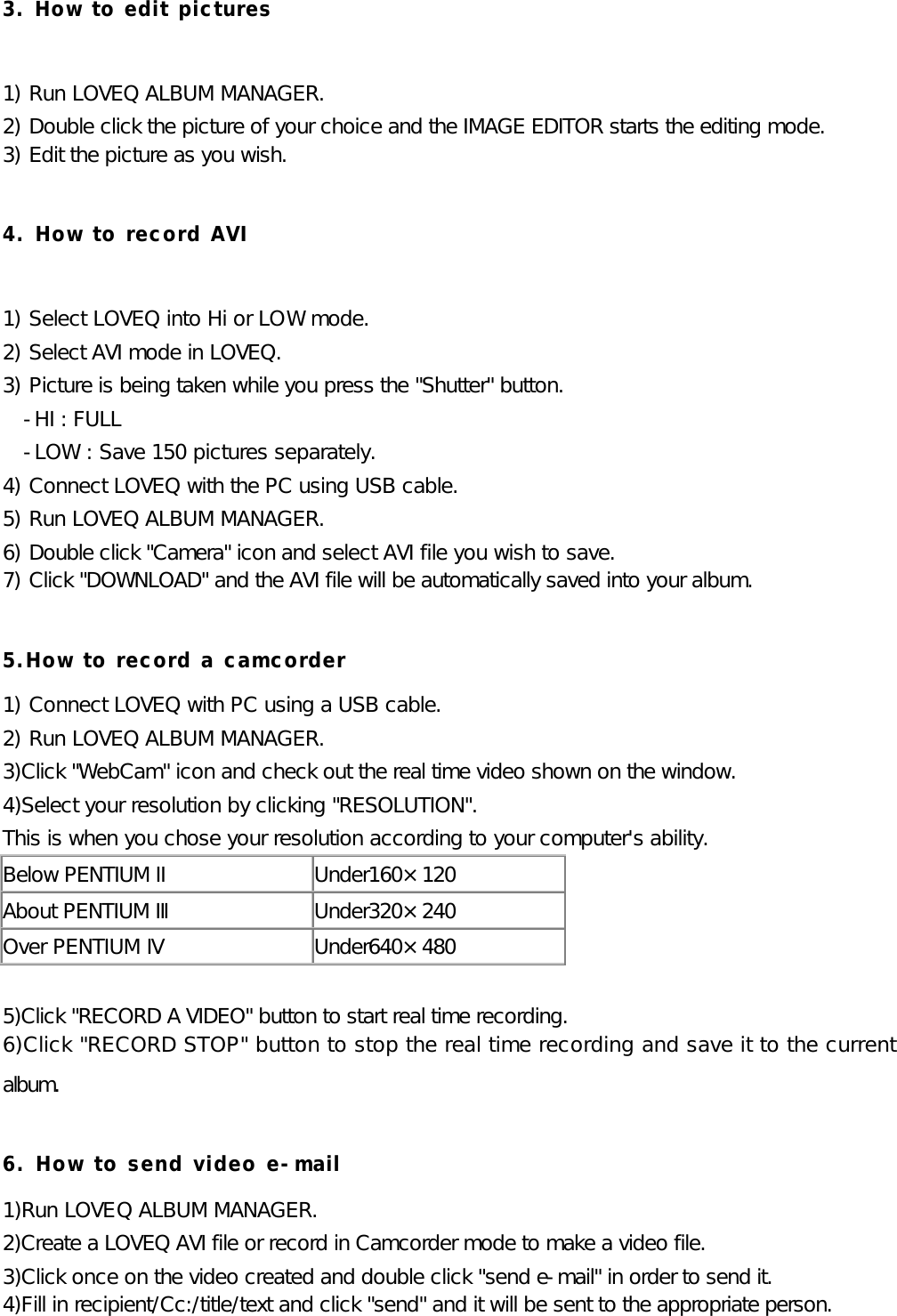 3. How to edit pictures  1) Run LOVEQ ALBUM MANAGER. 2) Double click the picture of your choice and the IMAGE EDITOR starts the editing mode. 3) Edit the picture as you wish.  4. How to record AVI  1) Select LOVEQ into Hi or LOW mode. 2) Select AVI mode in LOVEQ. 3) Picture is being taken while you press the &quot;Shutter&quot; button. -HI : FULL -LOW : Save 150 pictures separately. 4) Connect LOVEQ with the PC using USB cable. 5) Run LOVEQ ALBUM MANAGER. 6) Double click &quot;Camera&quot; icon and select AVI file you wish to save. 7) Click &quot;DOWNLOAD&quot; and the AVI file will be automatically saved into your album.  5.How to record a camcorder 1) Connect LOVEQ with PC using a USB cable. 2) Run LOVEQ ALBUM MANAGER. 3)Click &quot;WebCam&quot; icon and check out the real time video shown on the window. 4)Select your resolution by clicking &quot;RESOLUTION&quot;. This is when you chose your resolution according to your computer&apos;s ability. Below PENTIUM II Under160×120 About PENTIUM Ⅲ Under320×240 Over PENTIUM Ⅳ Under640×480  5)Click &quot;RECORD A VIDEO&quot; button to start real time recording. 6)Click &quot;RECORD STOP&quot; button to stop the real time recording and save it to the current album.  6. How to send video e-mail 1)Run LOVEQ ALBUM MANAGER. 2)Create a LOVEQ AVI file or record in Camcorder mode to make a video file. 3)Click once on the video created and double click &quot;send e-mail&quot; in order to send it. 4)Fill in recipient/Cc:/title/text and click &quot;send&quot; and it will be sent to the appropriate person. 