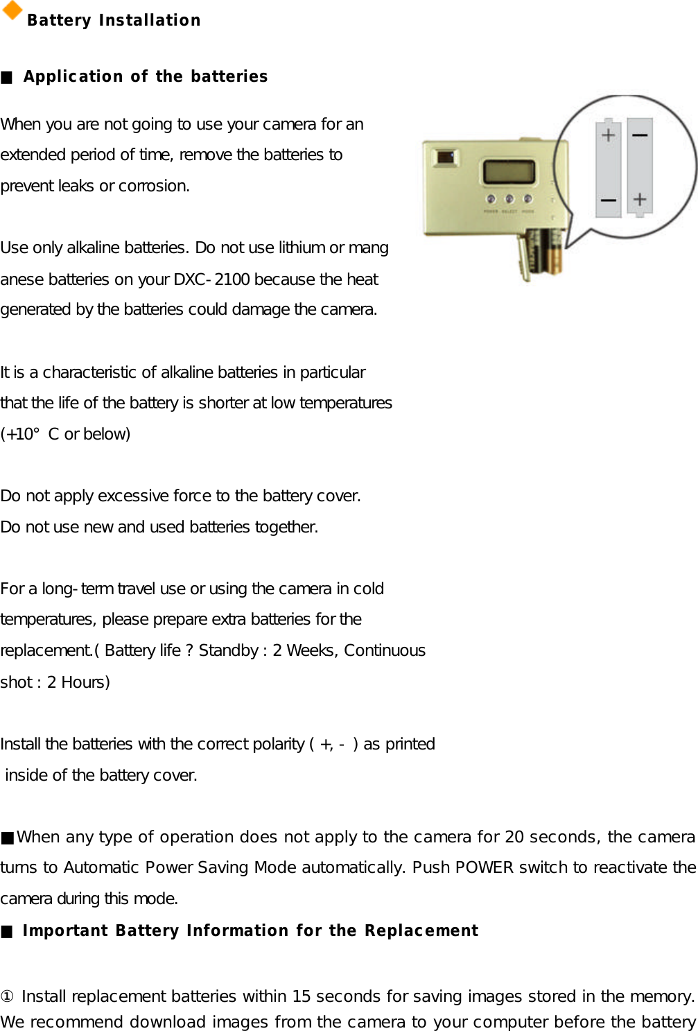 Battery Installation  ■ Application of the batteries  When you are not going to use your camera for an   extended period of time, remove the batteries to  prevent leaks or corrosion.  Use only alkaline batteries. Do not use lithium or mang anese batteries on your DXC-2100 because the heat   generated by the batteries could damage the camera.  It is a characteristic of alkaline batteries in particular   that the life of the battery is shorter at low temperatures  (+10°C or below)  Do not apply excessive force to the battery cover. Do not use new and used batteries together.   For a long-term travel use or using the camera in cold   temperatures, please prepare extra batteries for the   replacement.( Battery life ? Standby : 2 Weeks, Continuous  shot : 2 Hours)  Install the batteries with the correct polarity ( +, - ) as printed  inside of the battery cover.  ■When any type of operation does not apply to the camera for 20 seconds, the camera turns to Automatic Power Saving Mode automatically. Push POWER switch to reactivate the camera during this mode. ■ Important Battery Information for the Replacement  ① Install replacement batteries within 15 seconds for saving images stored in the memory. We recommend download images from the camera to your computer before the battery 