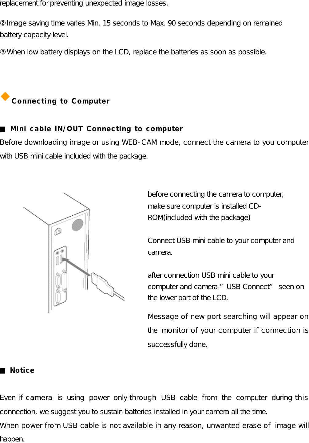 replacement for preventing unexpected image losses. ②Image saving time varies Min. 15 seconds to Max. 90 seconds depending on remained battery capacity level. ③When low battery displays on the LCD, replace the batteries as soon as possible.   Connecting to Computer  ■ Mini cable IN/OUT Connecting to computer Before downloading image or using WEB-CAM mode, connect the camera to you computer with USB mini cable included with the package.  before connecting the camera to computer, make sure computer is installed CD-ROM(included with the package)  Connect USB mini cable to your computer and camera.  after connection USB mini cable to your computer and camera “USB Connect” seen on the lower part of the LCD. Message of new port searching will appear on the monitor of your computer if connection is successfully done.  ■ Notice  Even if camera is using power only through USB cable from the computer during this connection, we suggest you to sustain batteries installed in your camera all the time. When power from USB cable is not available in any reason, unwanted erase of  image will happen.  