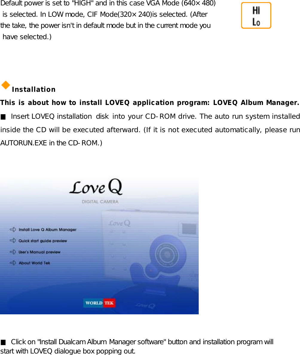 Default power is set to &quot;HIGH&quot; and in this case VGA Mode (640×480)  is selected. In LOW mode, CIF Mode(320×240)is selected. (After  the take, the power isn&apos;t in default mode but in the current mode you  have selected.)    Installation This is about how to install LOVEQ application program: LOVEQ Album Manager. ■ Insert LOVEQ installation disk into your CD-ROM drive. The auto run system installed inside the CD will be executed afterward. (If it is not executed automatically, please run AUTORUN.EXE in the CD-ROM.)                ■ Click on &quot;Install Dualcam Album Manager software&quot; button and installation program will  start with LOVEQ dialogue box popping out.        