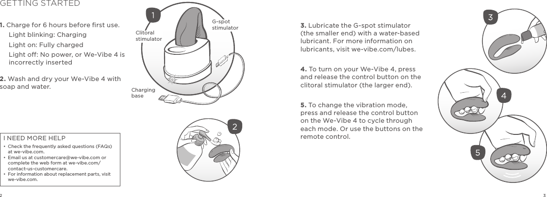 323. Lubricate the G-spot stimulator (the smaller end) with a water-based lubricant. For more information on  lubricants, visit we-vibe.com/lubes.4. To turn on your We-Vibe 4, press and release the control button on the clitoral stimulator (the larger end).5. To change the vibration mode, press and release the control button on the We-Vibe 4 to cycle through each mode. Or use the buttons on the remote control.1. Charge for 6 hours before ﬁrst use.Light blinking: ChargingLight on: Fully chargedLight o: No power, or We-Vibe 4 is incorrectly inserted2. Wash and dry your We-Vibe 4 with soap and water.GETTING STARTEDI NEED MORE HELP•  Check the frequently asked questions (FAQs) at we-vibe.com.•  Email us at customercare@we-vibe.com or complete the web form at we-vibe.com/contact-us-customercare.  •  For information about replacement parts, visit we-vibe.com.Clitoral stimulatorCharging baseG-spot stimulator