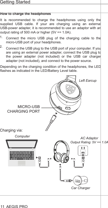 AEGIS PROGetting Started11How to charge the headphonesIt is recommended to charge the headphones using only the supplied USB cable. If your are charging using an external USB-power adapter, it is recommended to use an adaptor with an output rating of 500 mA or higher (5V == 1.0A).Connect the micro USB plug of the charging cable to the micro-USB port of your headphones.Connect the USB plug to the USB port of your computer. If you are using an external power adapter, connect the USB plug to the power adapter (not included) or the USB car charger adapter (not included), and connect to the power source.Depending on the charging condition of the headphones, the LED flashes as indicated in the LED/Battery Level table.1.2.Charging via:ANCMICRO-USB CHARGING PORTLeft EarcupAC AdaptorOutput Rating: 5V == 1.0AComputerCar Charger