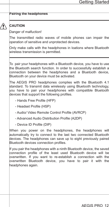 Pairing the headphonesCAUTIONDanger of malfuction!The transmitted radio waves of mobile phones can impair the operation of sensitive and unprotected devices.Only make calls with the headphones in loations where Bluetooth wireless transmission is permitted.To  pair your headphones with a Bluetooth device, you have to use the Bluetooth search function. In order to successfully establish a connection between the headphones and a Bluetooth device, Bluetooth on your device must be activated. The AEGIS PRO headphones complies with the Bluetooth 4.1 standard. To transmit data wirelessly using Bluetooth technology, you have to pair your headphones with compatible Bluetooth devices that support the following profiles.- Hands Free Profile (HFP)- Headset Profile (HSP)- Audio/ Video Remote Control Profile (AVRCP)- Advanced Audio Distribution Profile (A2DP)- Device ID Profile (DIP)When you power on the headphones, the headphones will automatically try to connect to the last two connected Bluetooth devices. The headphones can save up to eight previously paired Bluetooth devices connection profiles.If you pair the headphones with a ninth Bluetooth device, the saved connection profile of the least used Bluetooth device will be overwritten. If you want to re-establish a connection with the overwritten Bluetooth device, you have to pair it with the headphones again.AEGIS PROGetting Started12