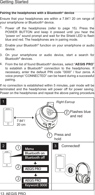 Pairing the headphones with a Bluetooth® deviceEnsure that your headphones are within a 7.84”/ 20 cm range of your smartphone or Bluetooth® device.Power off the headphones (refer to page 15). Press the POWER BUTTON and keep it pressed until you hear the “power on” sound prompt and wait for the Shield LED to flash blue and red. The headphones are in pairing mode.Enable your Bluetooth® function on your smartphone or audio device.On your smartphone or audio device, start a search for Bluetooth® devices.From the list of found Bluetooth® devices, select “AEGIS PRO” to establish a Bluetooth® connection to the headphones. If necessary, enter the default PIN code ”0000” / four zeros. A voice prompt “CONNECTED” can be heard during a successful pairing.If no connection is established within 5 minutes, pair mode will be terminated and the headphones will power off for power saving. Power on the headphones and repeat the above pairing procedure. AEGIS PRO1.2.3.4.Getting Started13MenuBluetooth onBluetooth oKeyword: 0000AEGIS PROAEGIS PROPOWERINPUTMICConnected!Flashes blue and red7.84”/20 cmRight Earcup112 32312Press and hold