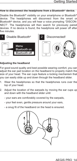 AEGIS PROHow to disconnect the headphone from a Bluetooth® device.Disable the Bluetooth® visibility on your smartphone or Bluetooth® device. The headphones will disconnect from the smart or Bluetooth® device, and you will hear a voice prompting “DISCON-NECT’. The headphones will then search for previously paired devices. If no device is found, the headphone will power off after five minutes.Adjusting the headbandFor good sound quality and best possible wearing comfort, you can adjust the ear pad location on the headband to properly match the size of your head. The ear cups feature a locking mechanism that you can easily slide up and down through the headband slider.Wear the headphones so that the headphones runs over the top of your head.Adjust the location of the earpads by moving the ear cups up and down with the headband slider until:- your ears are comforabily covered by the earpads,- your feel even, gentle pressure around your ears,- a snug fit of the headband on the head is ensured.Getting Started14MenuBluetooth onBluetooth oDisconnected!Disable Bluetooth®1 21.2.