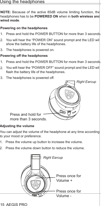 POWERINPUTMICAEGIS PROPowering on the headphonesPress and hold the POWER BUTTON for more than 3 seconds.You will hear the “POWER ON” sound prompt and the LED will show the battery life of the headphones. The headphones is powered on.NOTE: Because of the active 85dB volume limiting function, the headphones has to be POWERED ON when in both wireless and wired mode. Using the headphones15Press and hold for more than 3 seconds.1.2.3.Adjusting the volumeYou can adjust the volume of the headphone at any time according to your mood or preference.Press the volume up button to increase the volume.Press the volume down button to reduce the volume.1.2.Powering off the headphonesPress and hold the POWER BUTTON for more than 3 seconds.You will hear the “POWER OFF” sound prompt and the LED will flash the battery life of the headphones. The headphones is powered off.1.2.3.Press once for Volume +Press once for Volume -Right EarcupRight Earcup