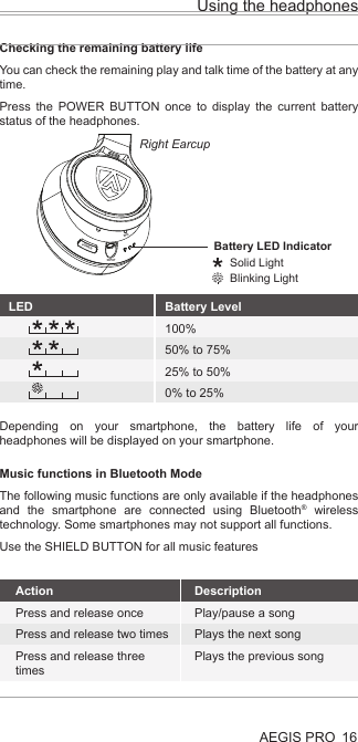 POWERINPUTMICUsing the headphonesAEGIS PRO 16LEDBattery LED Indicator     Solid Light     Blinking LightChecking the remaining battery lifeYou can check the remaining play and talk time of the battery at any time.Press the POWER BUTTON once to display the current battery status of the headphones.Music functions in Bluetooth ModeThe following music functions are only available if the headphones and the smartphone are connected using Bluetooth® wireless technology. Some smartphones may not support all functions.Use the SHIELD BUTTON for all music featuresDepending on your smartphone, the battery life of your headphones will be displayed on your smartphone.Right EarcupLED Battery Level100%50% to 75%25% to 50%0% to 25%ActionPress and release oncePress and release two timesPress and release three timesDescriptionPlay/pause a songPlays the next songPlays the previous song