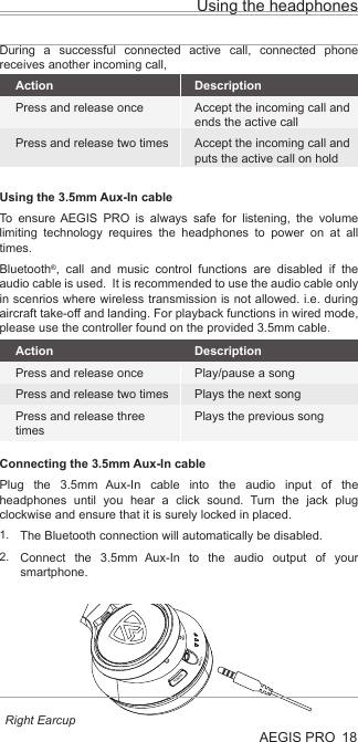 POWERINPUTMICUsing the headphonesAEGIS PRO 18Using the 3.5mm Aux-In cableTo ensure AEGIS PRO is always safe for listening, the volume limiting technology requires the headphones to power on at all times. Bluetooth®, call and music control functions are disabled if the audio cable is used.  It is recommended to use the audio cable only in scenrios where wireless transmission is not allowed. i.e. during aircraft take-off and landing. For playback functions in wired mode, please use the controller found on the provided 3.5mm cable.Connecting the 3.5mm Aux-In cablePlug the 3.5mm Aux-In cable into the audio input of the headphones until you hear a click sound. Turn the jack plug clockwise and ensure that it is surely locked in placed.The Bluetooth connection will automatically be disabled.Connect the 3.5mm Aux-In to the audio output of your smartphone.ActionPress and release oncePress and release two timesPress and release three timesDescriptionPlay/pause a songPlays the next songPlays the previous songLEDActionPress and release oncePress and release two timesDescriptionAccept the incoming call and ends the active callAccept the incoming call and puts the active call on holdDuring a successful connected active call, connected phone receives another incoming call,1.2.Right Earcup