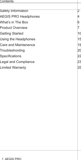 ContentsAEGIS PRO1Health and Safety Disclaimer:This AEGIS Pro is provided as is without any health and safety guarantees. In association with the product, AEGIS ACOUSTIC INC makes no warranties of any kind, either express or implied, fitness for a particular purpose. Use of the product by a user is at the user’s risk.Bluetooth®The AEGIS PRO headphones comply with the Bluetooth® technology 4.0 standard and are compatible with all Bluetooth® 1.1, 1.2, 2.0, 2.1, 3.0 and 4.0 devices with the following profiles:Headset Profile (HSP) 1.2 - prov ides the basic functionalities used by the headphones to interact with a Bluetooth® smartphone.Hands-Free Profile (HFP) 1.6 - provides extra functionalities as compared to the HSP. If a function, such as voice control, is not supported by the HSP profile, the HFP will take over.Audio/ Video Remote Control Profile (AVRCP) 1.5 - used to control music on the Bluetooth® device from the headphones (play, pause, skip music track, etc.).Advanced Audio Distribution Profile (A2DP) 1.3, used by a Bluetooth® device to stream high-quality stereo music to the headphones.Device ID Profile (DIP) 1.3 - used by the headphones to be identified, such as by its manufacturer, product ID, product version, etc.jamsDEFENDER technologyAt the core of the AEGIS Pro is our aptly named jamsDEFENDER technology. To prevent hearing damage, it has a Digital Decibel Equalizer (DDE) that ensures the sound volume does not go above 85dB. The DDE first normalizes source volume to 0dB before bringing it back to a safeguarded level of 85dB. Not found in any other product, it is the safest and most consistent solution in the market today. Completing this splendid listening package is a smart active noise cancellation feature, which intelligently analyzes the user’s surroundings and reduces up to 95% of external noise by producing opposite frequencies that cancel out unwanted, ambient noise. This results in a much more listenable clarity to the 85dB volume as well as an improved perception of volume.Dual Driver DesignThere are two precisely-tuned and strategically positioned speakers on each ear cup, consisting of a dedicated low frequency driver that harvests a deep, smooth bass that blends into, rather than overwhelms, the audio, and a high frequency tweeter that replicates crisp, natural vocals. With this, all levels of the frequency spectrum are produced, allowing the user to enjoy studio-quality sound. Also, the design eliminates any “vibrating effect” felt at the ear cups – a common problem caused by current headphones that result in user discomfort and unnecessary stress.LED Light IndicatorsThe AEGIS Pro’s LED light indicators promote responsible listening habits. The LED lights on both ear cups track and display listening durations by lighting up in blue, green and red, indicating safe, reasonable and unsafe levels respectively. This allows parents to monitor and be assured their child is adhering to healthy listening durations.Safety InformationAEGIS PRO HeadphonesWhat’s in The BoxProduct OverviewGetting StartedUsing the HeadphonesCare and MaintanenceTroubleshootingSpecificationsLegal and ComplianceLimited Warranty246710151920222325AEGIS PRO HeadphonesAEGIS Pro takes audio safety to a completely new level. Invented for youth, our headphones contain a volume-limiting function, precisely tuned dual speakers and an active noise cancelling ability, all to ensure the very best of sounds, a stylish look and the safest of listening.At the core of the AEGIS Pro is our aptly named jamsDEFENDER technology. To prevent hearing damage, it has a Digital Decibel Equalizer (DDE) that ensures the sound volume does not go above 85dB. The DDE first normalizes source volume to 0dB before bringing it back to a safeguarded level of 85dB. Not found in any other product, it is the safest and most consistent solution in the market today. Completing this splendid listening package is a smart active noise cancellation feature, which intelligently analyzes the user’s surroundings and reduces up to 95% of external noise by producing opposite frequencies that cancel out unwanted, ambient noise. This results in a much more listenable clarity to the 85dB volume as well as an improved perception of volume.The AEGIS Pro’s dual drivers design does wonders. There are two precisely-tuned and strategically positioned speakers on each ear cup, consisting of a dedicated low frequency driver that harvests a deep, smooth bass that blends into, rather than overwhelms, the audio, and a high frequency tweeter that replicates crisp, natural vocals. With this, all levels of the frequency spectrum are produced, allowing the user to enjoy studio-quality sound. Also, the design eliminates any “vibrating effect” felt at the ear cups – a common problem caused by current headphones that result in user discomfort and unnecessary stress.When it comes to connectivity, the AEGIS Pro is second to none. Users can pair and play the AEGIS Pro with Bluetooth or any other compatible device, all with the mobility to move freely up to 30 feet from the source. With a built-in rechargeable lithium ion battery, users can also enjoy 14 hours of wireless freedom.The AEGIS Pro’s LED light indicators promote responsible listening habits. The LED lights on both ear cups track and display listening durations by lighting up in blue, green and red, indicating safe, reasonable and unsafe levels respectively. This allows parents to monitor and be assured their child is adhering to healthy listening durations.
