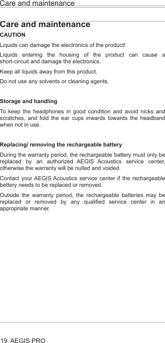 Care and maintenanceAEGIS PRO19Care and maintenanceCAUTIONLiquids can damage the electronics of the product!Liquids entering the housing of the product can cause a short-circuit and damage the electronics.Keep all liquids away from this product.Do not use any solvents or cleaning agents.Storage and handlingTo keep the headphones in good condition and avoid nicks and scratches, and fold the ear cups inwards towards the headband when not in use.Replacing/ removing the rechargeable batteryDuring the warranty period, the rechargeable battery must only be replaced by an authorized AEGIS Acoustics service center, otherwise the warranty will be nulled and voided.Contact your AEGIS Acoustics service center if the rechargeable bettery needs to be replaced or removed.Outside the warranty period, the rechargeable batteries may be replaced or removed by any qualified service center in an appropriate manner. 