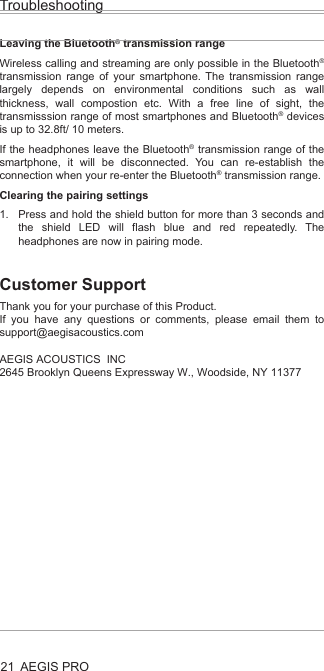AEGIS PROTroubleshooting21Leaving the Bluetooth® transmission rangeWireless calling and streaming are only possible in the Bluetooth® transmission range of your smartphone. The transmission range largely depends on environmental conditions such as wall thickness, wall compostion etc. With a free line of sight, the transmisssion range of most smartphones and Bluetooth® devices is up to 32.8ft/ 10 meters.If the headphones leave the Bluetooth® transmission range of the smartphone, it will be disconnected. You can re-establish the connection when your re-enter the Bluetooth® transmission range.Clearing the pairing settingsPress and hold the shield button for more than 3 seconds and the shield LED will flash blue and red repeatedly. The headphones are now in pairing mode.Customer SupportThank you for your purchase of this Product. If you have any questions or comments, please email them to support@aegisacoustics.com AEGIS ACOUSTICS  INC2645 Brooklyn Queens Expressway W., Woodside, NY 11377 1.