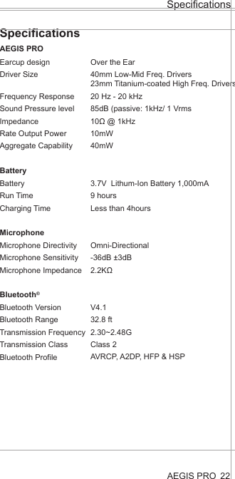 AEGIS PROSpecificationsSpecificationsAEGIS PRO22Earcup designDriver SizeFrequency ResponseSound Pressure level ImpedanceRate Output PowerAggregate CapabilityBatteryBatteryRun TimeCharging TimeMicrophoneMicrophone DirectivityMicrophone SensitivityMicrophone ImpedanceBluetooth®Bluetooth VersionBluetooth RangeTransmission FrequencyTransmission ClassBluetooth Profile      Over the Ear40mm Low-Mid Freq. Drivers23mm Titanium-coated High Freq. Drivers20 Hz - 20 kHz85dB (passive: 1kHz/ 1 Vrms10Ω @ 1kHz10mW40mW3.7V  Lithum-Ion Battery 1,000mA9 hoursLess than 4hoursOmni-Directional-36dB ±3dB2.2KΩV4.132.8 ft2.30~2.48GClass 2AVRCP, A2DP, HFP &amp; HSP