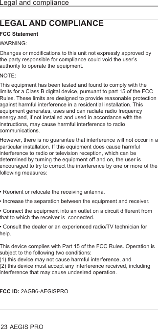 AEGIS PROLegal and compliance23LEGAL AND COMPLIANCEFCC StatementWARNING: Changes or modifications to this unit not expressly approved by the party responsible for compliance could void the user’s authority to operate the equipment.NOTE:This equipment has been tested and found to comply with the limits for a Class B digital device, pursuant to part 15 of the FCC Rules. These limits are designed to provide reasonable protection against harmful interference in a residential installation. This equipment generates, uses and can radiate radio frequency energy and, if not installed and used in accordance with the instructions, may cause harmful interference to radio communications.However, there is no guarantee that interference will not occur in a particular installation. If this equipment does cause harmful interference to radio or television reception, which can be determined by turning the equipment off and on, the user is encouraged to try to correct the interference by one or more of the following measures:• Reorient or relocate the receiving antenna.• Increase the separation between the equipment and receiver.• Connect the equipment into an outlet on a circuit different from that to which the receiver is  connected.• Consult the dealer or an experienced radio/TV technician for help.This device complies with Part 15 of the FCC Rules. Operation is subject to the following two conditions:  (1) this device may not cause harmful interference, and (2) this device must accept any interference received, including interference that may cause undesired operation.FCC ID: 2AGB6-AEGISPRO