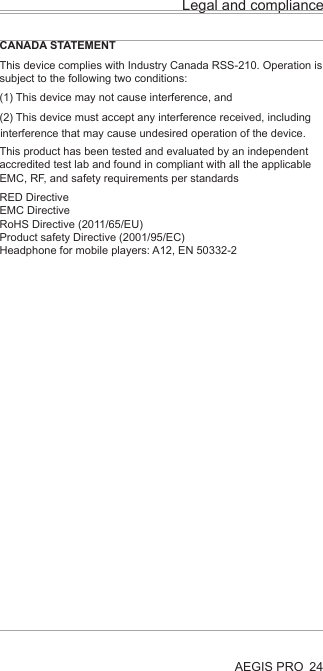 AEGIS PRO 24Legal and complianceCANADA STATEMENTThis device complies with Industry Canada RSS-210. Operation is subject to the following two conditions:(1) This device may not cause interference, and (2) This device must accept any interference received, including This product has been tested and evaluated by an independent accredited test lab and found in compliant with all the applicable EMC, RF, and safety requirements per standardsRED DirectiveEMC DirectiveRoHS Directive (2011/65/EU)Product safety Directive (2001/95/EC)Headphone for mobile players: A12, EN 50332-2interference that may cause undesired operation of the device.