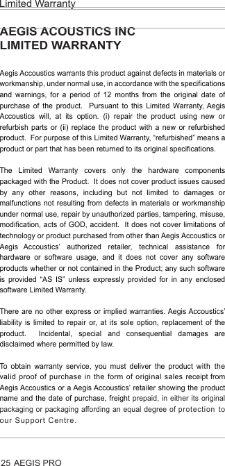 AEGIS PROLimited Warranty25AEGIS ACOUSTICS INCLIMITED WARRANTY Aegis Accoustics warrants this product against defects in materials or workmanship, under normal use, in accordance with the specifications and warnings, for a period of 12 months from the original date of purchase of the product.  Pursuant to this Limited Warranty, Aegis Accoustics will, at its option. (i) repair the product using new or refurbish parts or (ii) replace the product with a new or refurbished product.  For purpose of this Limited Warranty, “refurbished” means a product or part that has been returned to its original specifications.The Limited Warranty covers only the hardware components packaged with the Product.  It does not cover product issues caused by any other reasons, including but not limited to damages or malfunctions not resulting from defects in materials or workmanship under normal use, repair by unauthorized parties, tampering, misuse, modification, acts of GOD, accident.  It does not cover limitations of technology or product purchased from other than Aegis Accoustics or Aegis Accoustics’ authorized retailer, technical assistance for hardware or software usage, and it does not cover any software products whether or not contained in the Product; any such software is provided “AS IS” unless expressly provided for in any enclosed software Limited Warranty.There are no other express or implied warranties. Aegis Accoustics’ liability is limited to repair or, at its sole option, replacement of the product.  Incidental, special and consequential damages are disclaimed where permitted by law.To obtain warranty service, you must deliver the product with the valid proof of purchase in the form of original sales receipt from Aegis Accoustics or a Aegis Accoustics’ retailer showing the product name and the date of purchase, freight prepaid, in either its original packaging or packaging affording an equal degree of protection to our Support Centre.  