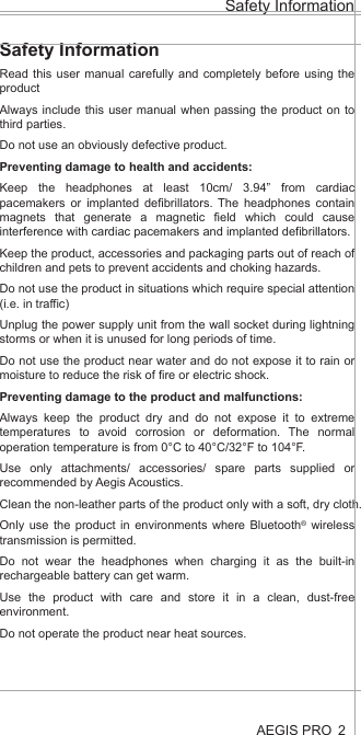 Safety InformationAEGIS PRO 2Health and Safety Disclaimer:This AEGIS Pro is provided as is without any health and safety guarantees. In association with the product, AEGIS ACOUSTIC INC makes no warranties of any kind, either express or implied, fitness for a particular purpose. Use of the product by a user is at the user’s risk.Bluetooth®The AEGIS PRO headphones comply with the Bluetooth® technology 4.0 standard and are compatible with all Bluetooth® 1.1, 1.2, 2.0, 2.1, 3.0 and 4.0 devices with the following profiles:Headset Profile (HSP) 1.2 - prov ides the basic functionalities used by the headphones to interact with a Bluetooth® smartphone.Hands-Free Profile (HFP) 1.6 - provides extra functionalities as compared to the HSP. If a function, such as voice control, is not supported by the HSP profile, the HFP will take over.Audio/ Video Remote Control Profile (AVRCP) 1.5 - used to control music on the Bluetooth® device from the headphones (play, pause, skip music track, etc.).Advanced Audio Distribution Profile (A2DP) 1.3, used by a Bluetooth® device to stream high-quality stereo music to the headphones.Device ID Profile (DIP) 1.3 - used by the headphones to be identified, such as by its manufacturer, product ID, product version, etc.jamsDEFENDER technologyAt the core of the AEGIS Pro is our aptly named jamsDEFENDER technology. To prevent hearing damage, it has a Digital Decibel Equalizer (DDE) that ensures the sound volume does not go above 85dB. The DDE first normalizes source volume to 0dB before bringing it back to a safeguarded level of 85dB. Not found in any other product, it is the safest and most consistent solution in the market today. Completing this splendid listening package is a smart active noise cancellation feature, which intelligently analyzes the user’s surroundings and reduces up to 95% of external noise by producing opposite frequencies that cancel out unwanted, ambient noise. This results in a much more listenable clarity to the 85dB volume as well as an improved perception of volume.Dual Driver DesignThere are two precisely-tuned and strategically positioned speakers on each ear cup, consisting of a dedicated low frequency driver that harvests a deep, smooth bass that blends into, rather than overwhelms, the audio, and a high frequency tweeter that replicates crisp, natural vocals. With this, all levels of the frequency spectrum are produced, allowing the user to enjoy studio-quality sound. Also, the design eliminates any “vibrating effect” felt at the ear cups – a common problem caused by current headphones that result in user discomfort and unnecessary stress.LED Light IndicatorsThe AEGIS Pro’s LED light indicators promote responsible listening habits. The LED lights on both ear cups track and display listening durations by lighting up in blue, green and red, indicating safe, reasonable and unsafe levels respectively. This allows parents to monitor and be assured their child is adhering to healthy listening durations.Safety InformationRead this user manual carefully and completely before using the productAlways include this user manual when passing the product on to third parties.Do not use an obviously defective product.Preventing damage to health and accidents:Keep the headphones at least 10cm/ 3.94” from cardiac pacemakers or implanted defibrillators. The headphones contain magnets that generate a magnetic field which could cause interference with cardiac pacemakers and implanted defibrillators.Keep the product, accessories and packaging parts out of reach of children and pets to prevent accidents and choking hazards.Do not use the product in situations which require special attention (i.e. in traffic)Unplug the power supply unit from the wall socket during lightning storms or when it is unused for long periods of time.Do not use the product near water and do not expose it to rain or moisture to reduce the risk of fire or electric shock.Preventing damage to the product and malfunctions:Always keep the product dry and do not expose it to extreme temperatures to avoid corrosion or deformation. The normal operation temperature is from 0°C to 40°C/32°F to 104°F.Use only attachments/ accessories/ spare parts supplied or recommended by Aegis Acoustics.Clean the non-leather parts of the product only with a soft, dry cloth.Only use the product in environments where Bluetooth® wireless transmission is permitted.Do not wear the headphones when charging it as the built-in rechargeable battery can get warm.Use the product with care and store it in a clean, dust-free environment.Do not operate the product near heat sources.  AEGIS PRO HeadphonesAEGIS Pro takes audio safety to a completely new level. Invented for youth, our headphones contain a volume-limiting function, precisely tuned dual speakers and an active noise cancelling ability, all to ensure the very best of sounds, a stylish look and the safest of listening.At the core of the AEGIS Pro is our aptly named jamsDEFENDER technology. To prevent hearing damage, it has a Digital Decibel Equalizer (DDE) that ensures the sound volume does not go above 85dB. The DDE first normalizes source volume to 0dB before bringing it back to a safeguarded level of 85dB. Not found in any other product, it is the safest and most consistent solution in the market today. Completing this splendid listening package is a smart active noise cancellation feature, which intelligently analyzes the user’s surroundings and reduces up to 95% of external noise by producing opposite frequencies that cancel out unwanted, ambient noise. This results in a much more listenable clarity to the 85dB volume as well as an improved perception of volume.The AEGIS Pro’s dual drivers design does wonders. There are two precisely-tuned and strategically positioned speakers on each ear cup, consisting of a dedicated low frequency driver that harvests a deep, smooth bass that blends into, rather than overwhelms, the audio, and a high frequency tweeter that replicates crisp, natural vocals. With this, all levels of the frequency spectrum are produced, allowing the user to enjoy studio-quality sound. Also, the design eliminates any “vibrating effect” felt at the ear cups – a common problem caused by current headphones that result in user discomfort and unnecessary stress.When it comes to connectivity, the AEGIS Pro is second to none. Users can pair and play the AEGIS Pro with Bluetooth or any other compatible device, all with the mobility to move freely up to 30 feet from the source. With a built-in rechargeable lithium ion battery, users can also enjoy 14 hours of wireless freedom.The AEGIS Pro’s LED light indicators promote responsible listening habits. The LED lights on both ear cups track and display listening durations by lighting up in blue, green and red, indicating safe, reasonable and unsafe levels respectively. This allows parents to monitor and be assured their child is adhering to healthy listening durations.