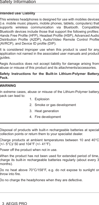 3Safety InformationAEGIS PROHealth and Safety Disclaimer:This AEGIS Pro is provided as is without any health and safety guarantees. In association with the product, AEGIS ACOUSTIC INC makes no warranties of any kind, either express or implied, fitness for a particular purpose. Use of the product by a user is at the user’s risk.Bluetooth®The AEGIS PRO headphones comply with the Bluetooth® technology 4.0 standard and are compatible with all Bluetooth® 1.1, 1.2, 2.0, 2.1, 3.0 and 4.0 devices with the following profiles:Headset Profile (HSP) 1.2 - prov ides the basic functionalities used by the headphones to interact with a Bluetooth® smartphone.Hands-Free Profile (HFP) 1.6 - provides extra functionalities as compared to the HSP. If a function, such as voice control, is not supported by the HSP profile, the HFP will take over.Audio/ Video Remote Control Profile (AVRCP) 1.5 - used to control music on the Bluetooth® device from the headphones (play, pause, skip music track, etc.).Advanced Audio Distribution Profile (A2DP) 1.3, used by a Bluetooth® device to stream high-quality stereo music to the headphones.Device ID Profile (DIP) 1.3 - used by the headphones to be identified, such as by its manufacturer, product ID, product version, etc.jamsDEFENDER technologyAt the core of the AEGIS Pro is our aptly named jamsDEFENDER technology. To prevent hearing damage, it has a Digital Decibel Equalizer (DDE) that ensures the sound volume does not go above 85dB. The DDE first normalizes source volume to 0dB before bringing it back to a safeguarded level of 85dB. Not found in any other product, it is the safest and most consistent solution in the market today. Completing this splendid listening package is a smart active noise cancellation feature, which intelligently analyzes the user’s surroundings and reduces up to 95% of external noise by producing opposite frequencies that cancel out unwanted, ambient noise. This results in a much more listenable clarity to the 85dB volume as well as an improved perception of volume.Dual Driver DesignThere are two precisely-tuned and strategically positioned speakers on each ear cup, consisting of a dedicated low frequency driver that harvests a deep, smooth bass that blends into, rather than overwhelms, the audio, and a high frequency tweeter that replicates crisp, natural vocals. With this, all levels of the frequency spectrum are produced, allowing the user to enjoy studio-quality sound. Also, the design eliminates any “vibrating effect” felt at the ear cups – a common problem caused by current headphones that result in user discomfort and unnecessary stress.LED Light IndicatorsThe AEGIS Pro’s LED light indicators promote responsible listening habits. The LED lights on both ear cups track and display listening durations by lighting up in blue, green and red, indicating safe, reasonable and unsafe levels respectively. This allows parents to monitor and be assured their child is adhering to healthy listening durations.Intended use/ LiabilityThis wireless headphones is designed for use with mobiles devices (i.e. mobile music players, mobile phones, tablets, computers) that supports wireless communication via Bluetooth. Compatible Bluetooth devices include those that support the following profiles: Hands Free Profile (HFP), Headset Profile (HSP), Advanced Audio Distribution Profile (A2DP), Audio/Video Remote Control Profile (AVRCP), and Device ID profile (DIP).It is considered improper use when this product is used for any application not named in the associated user manuals and product guides.Aegis Acoustics does not accept liability for damage arising from abuse or misuse of this product and its attachments/accessories.Safety Instructions for the Built-in Lithium-Polymer Battery Pack.Disposal of products with built-n rechargeable batteries at special collection points or return them to your specialist dealer.Charge products at ambient temperatures between 10 and 40°C (+/- 5°C)/ 50 and 104°F (+/- 41°F).Power off the product when not in use.When the product has not been used for extended period of time, charge its built-in rechargeable batteries regularly (about every 3 months).Do no heat above 70°C/158°F, e.g. do not expose to sunlight or throw into fire.Do no charge the headphones when they are defective. WARNINGIn extreme cases, abuse or misuse of the Lithium-Polymer battery pack can lead to:ExplosionSmoke or gas developmentHeat generationFire development1.2.3.4.AEGIS PRO HeadphonesAEGIS Pro takes audio safety to a completely new level. Invented for youth, our headphones contain a volume-limiting function, precisely tuned dual speakers and an active noise cancelling ability, all to ensure the very best of sounds, a stylish look and the safest of listening.At the core of the AEGIS Pro is our aptly named jamsDEFENDER technology. To prevent hearing damage, it has a Digital Decibel Equalizer (DDE) that ensures the sound volume does not go above 85dB. The DDE first normalizes source volume to 0dB before bringing it back to a safeguarded level of 85dB. Not found in any other product, it is the safest and most consistent solution in the market today. Completing this splendid listening package is a smart active noise cancellation feature, which intelligently analyzes the user’s surroundings and reduces up to 95% of external noise by producing opposite frequencies that cancel out unwanted, ambient noise. This results in a much more listenable clarity to the 85dB volume as well as an improved perception of volume.The AEGIS Pro’s dual drivers design does wonders. There are two precisely-tuned and strategically positioned speakers on each ear cup, consisting of a dedicated low frequency driver that harvests a deep, smooth bass that blends into, rather than overwhelms, the audio, and a high frequency tweeter that replicates crisp, natural vocals. With this, all levels of the frequency spectrum are produced, allowing the user to enjoy studio-quality sound. Also, the design eliminates any “vibrating effect” felt at the ear cups – a common problem caused by current headphones that result in user discomfort and unnecessary stress.When it comes to connectivity, the AEGIS Pro is second to none. Users can pair and play the AEGIS Pro with Bluetooth or any other compatible device, all with the mobility to move freely up to 30 feet from the source. With a built-in rechargeable lithium ion battery, users can also enjoy 14 hours of wireless freedom.The AEGIS Pro’s LED light indicators promote responsible listening habits. The LED lights on both ear cups track and display listening durations by lighting up in blue, green and red, indicating safe, reasonable and unsafe levels respectively. This allows parents to monitor and be assured their child is adhering to healthy listening durations.