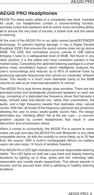 4AEGIS PROAEGIS PROHealth and Safety Disclaimer:This AEGIS Pro is provided as is without any health and safety guarantees. In association with the product, AEGIS ACOUSTIC INC makes no warranties of any kind, either express or implied, fitness for a particular purpose. Use of the product by a user is at the user’s risk.Bluetooth®The AEGIS PRO headphones comply with the Bluetooth® technology 4.0 standard and are compatible with all Bluetooth® 1.1, 1.2, 2.0, 2.1, 3.0 and 4.0 devices with the following profiles:Headset Profile (HSP) 1.2 - prov ides the basic functionalities used by the headphones to interact with a Bluetooth® smartphone.Hands-Free Profile (HFP) 1.6 - provides extra functionalities as compared to the HSP. If a function, such as voice control, is not supported by the HSP profile, the HFP will take over.Audio/ Video Remote Control Profile (AVRCP) 1.5 - used to control music on the Bluetooth® device from the headphones (play, pause, skip music track, etc.).Advanced Audio Distribution Profile (A2DP) 1.3, used by a Bluetooth® device to stream high-quality stereo music to the headphones.Device ID Profile (DIP) 1.3 - used by the headphones to be identified, such as by its manufacturer, product ID, product version, etc.jamsDEFENDER technologyAt the core of the AEGIS Pro is our aptly named jamsDEFENDER technology. To prevent hearing damage, it has a Digital Decibel Equalizer (DDE) that ensures the sound volume does not go above 85dB. The DDE first normalizes source volume to 0dB before bringing it back to a safeguarded level of 85dB. Not found in any other product, it is the safest and most consistent solution in the market today. Completing this splendid listening package is a smart active noise cancellation feature, which intelligently analyzes the user’s surroundings and reduces up to 95% of external noise by producing opposite frequencies that cancel out unwanted, ambient noise. This results in a much more listenable clarity to the 85dB volume as well as an improved perception of volume.Dual Driver DesignThere are two precisely-tuned and strategically positioned speakers on each ear cup, consisting of a dedicated low frequency driver that harvests a deep, smooth bass that blends into, rather than overwhelms, the audio, and a high frequency tweeter that replicates crisp, natural vocals. With this, all levels of the frequency spectrum are produced, allowing the user to enjoy studio-quality sound. Also, the design eliminates any “vibrating effect” felt at the ear cups – a common problem caused by current headphones that result in user discomfort and unnecessary stress.LED Light IndicatorsThe AEGIS Pro’s LED light indicators promote responsible listening habits. The LED lights on both ear cups track and display listening durations by lighting up in blue, green and red, indicating safe, reasonable and unsafe levels respectively. This allows parents to monitor and be assured their child is adhering to healthy listening durations.AEGIS PRO HeadphonesAEGIS Pro takes audio safety to a completely new level. Invented for youth, our headphones contain a volume-limiting function, precisely tuned dual speakers and an active noise cancelling ability, all to ensure the very best of sounds, a stylish look and the safest of listening.At the core of the AEGIS Pro is our aptly named jamsDEFENDER technology. To prevent hearing damage, it has a Digital Decibel Equalizer (DDE) that ensures the sound volume does not go above 85dB. The DDE first normalizes source volume to 0dB before bringing it back to a safeguarded level of 85dB. Not found in any other product, it is the safest and most consistent solution in the market today. Completing this splendid listening package is a smart active noise cancellation feature, which intelligently analyzes the user’s surroundings and reduces up to 95% of external noise by producing opposite frequencies that cancel out unwanted, ambient noise. This results in a much more listenable clarity to the 85dB volume as well as an improved perception of volume.The AEGIS Pro’s dual drivers design does wonders. There are two precisely-tuned and strategically positioned speakers on each ear cup, consisting of a dedicated low frequency driver that harvests a deep, smooth bass that blends into, rather than overwhelms, the audio, and a high frequency tweeter that replicates crisp, natural vocals. With this, all levels of the frequency spectrum are produced, allowing the user to enjoy studio-quality sound. Also, the design eliminates any “vibrating effect” felt at the ear cups – a common problem caused by current headphones that result in user discomfort and unnecessary stress.When it comes to connectivity, the AEGIS Pro is second to none. Users can pair and play the AEGIS Pro with Bluetooth or any other compatible device, all with the mobility to move freely up to 30 feet from the source. With a built-in rechargeable lithium ion battery, users can also enjoy 14 hours of wireless freedom.The AEGIS Pro’s LED light indicators promote responsible listening habits. The LED lights on both ear cups track and display listening durations by lighting up in blue, green and red, indicating safe, reasonable and unsafe levels respectively. This allows parents to monitor and be assured their child is adhering to healthy listening durations.