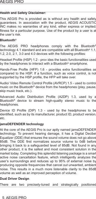 AEGIS PROAEGIS PRO5Health and Safety Disclaimer:This AEGIS Pro is provided as is without any health and safety guarantees. In association with the product, AEGIS ACOUSTIC INC makes no warranties of any kind, either express or implied, fitness for a particular purpose. Use of the product by a user is at the user’s risk.Bluetooth®The AEGIS PRO headphones comply with the Bluetooth® technology 4.1 standard and are compatible with all Bluetooth® 1.1, 1.2, 2.0, 2.1, 3.0 and 4.0 devices with the following profiles:Headset Profile (HSP) 1.2 - prov ides the basic functionalities used by the headphones to interact with a Bluetooth® smartphone.Hands-Free Profile (HFP) 1.6 - provides extra functionalities as compared to the HSP. If a function, such as voice control, is not supported by the HSP profile, the HFP will take over.Audio/ Video Remote Control Profile (AVRCP) 1.5 - used to control music on the Bluetooth® device from the headphones (play, pause, skip music track, etc.).Advanced Audio Distribution Profile (A2DP) 1.3, used by a Bluetooth® device to stream high-quality stereo music to the headphones.Device ID Profile (DIP) 1.3 - used by the headphones to be identified, such as by its manufacturer, product ID, product version, etc.jamsDEFENDER technologyAt the core of the AEGIS Pro is our aptly named jamsDEFENDER technology. To prevent hearing damage, it has a Digital Decibel Equalizer (DDE) that ensures the sound volume does not go above 85dB. The DDE first normalizes source volume to 0dB before bringing it back to a safeguarded level of 85dB. Not found in any other product, it is the safest and most consistent solution in the market today. Completing this splendid listening package is a smart active noise cancellation feature, which intelligently analyzes the user’s surroundings and reduces up to 95% of external noise by producing opposite frequencies that cancel out unwanted, ambient noise. This results in a much more listenable clarity to the 85dB volume as well as an improved perception of volume.Dual Driver DesignThere are two precisely-tuned and strategically positioned speakers on each ear cup, consisting of a dedicated low frequency driver that harvests a deep, smooth bass that blends into, rather than overwhelms, the audio, and a high frequency tweeter that replicates crisp, natural vocals. With this, all levels of the frequency spectrum are produced, allowing the user to enjoy studio-quality sound. Also, the design eliminates any “vibrating effect” felt at the ear cups – a common problem caused by current headphones that result in user discomfort and unnecessary stress.LED Light IndicatorsThe AEGIS Pro’s LED light indicators promote responsible listening habits. The LED lights on both ear cups track and display listening durations by lighting up in blue, green and red, indicating safe, reasonable and unsafe levels respectively. This allows parents to monitor and be assured their child is adhering to healthy listening durations.AEGIS PRO HeadphonesAEGIS Pro takes audio safety to a completely new level. Invented for youth, our headphones contain a volume-limiting function, precisely tuned dual speakers and an active noise cancelling ability, all to ensure the very best of sounds, a stylish look and the safest of listening.At the core of the AEGIS Pro is our aptly named jamsDEFENDER technology. To prevent hearing damage, it has a Digital Decibel Equalizer (DDE) that ensures the sound volume does not go above 85dB. The DDE first normalizes source volume to 0dB before bringing it back to a safeguarded level of 85dB. Not found in any other product, it is the safest and most consistent solution in the market today. Completing this splendid listening package is a smart active noise cancellation feature, which intelligently analyzes the user’s surroundings and reduces up to 95% of external noise by producing opposite frequencies that cancel out unwanted, ambient noise. This results in a much more listenable clarity to the 85dB volume as well as an improved perception of volume.The AEGIS Pro’s dual drivers design does wonders. There are two precisely-tuned and strategically positioned speakers on each ear cup, consisting of a dedicated low frequency driver that harvests a deep, smooth bass that blends into, rather than overwhelms, the audio, and a high frequency tweeter that replicates crisp, natural vocals. With this, all levels of the frequency spectrum are produced, allowing the user to enjoy studio-quality sound. Also, the design eliminates any “vibrating effect” felt at the ear cups – a common problem caused by current headphones that result in user discomfort and unnecessary stress.When it comes to connectivity, the AEGIS Pro is second to none. Users can pair and play the AEGIS Pro with Bluetooth or any other compatible device, all with the mobility to move freely up to 30 feet from the source. With a built-in rechargeable lithium ion battery, users can also enjoy 14 hours of wireless freedom.The AEGIS Pro’s LED light indicators promote responsible listening habits. The LED lights on both ear cups track and display listening durations by lighting up in blue, green and red, indicating safe, reasonable and unsafe levels respectively. This allows parents to monitor and be assured their child is adhering to healthy listening durations.