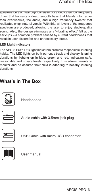Health and Safety Disclaimer:This AEGIS Pro is provided as is without any health and safety guarantees. In association with the product, AEGIS ACOUSTIC INC makes no warranties of any kind, either express or implied, fitness for a particular purpose. Use of the product by a user is at the user’s risk.Bluetooth®The AEGIS PRO headphones comply with the Bluetooth® technology 4.0 standard and are compatible with all Bluetooth® 1.1, 1.2, 2.0, 2.1, 3.0 and 4.0 devices with the following profiles:Headset Profile (HSP) 1.2 - prov ides the basic functionalities used by the headphones to interact with a Bluetooth® smartphone.Hands-Free Profile (HFP) 1.6 - provides extra functionalities as compared to the HSP. If a function, such as voice control, is not supported by the HSP profile, the HFP will take over.Audio/ Video Remote Control Profile (AVRCP) 1.5 - used to control music on the Bluetooth® device from the headphones (play, pause, skip music track, etc.).Advanced Audio Distribution Profile (A2DP) 1.3, used by a Bluetooth® device to stream high-quality stereo music to the headphones.Device ID Profile (DIP) 1.3 - used by the headphones to be identified, such as by its manufacturer, product ID, product version, etc.jamsDEFENDER technologyAt the core of the AEGIS Pro is our aptly named jamsDEFENDER technology. To prevent hearing damage, it has a Digital Decibel Equalizer (DDE) that ensures the sound volume does not go above 85dB. The DDE first normalizes source volume to 0dB before bringing it back to a safeguarded level of 85dB. Not found in any other product, it is the safest and most consistent solution in the market today. Completing this splendid listening package is a smart active noise cancellation feature, which intelligently analyzes the user’s surroundings and reduces up to 95% of external noise by producing opposite frequencies that cancel out unwanted, ambient noise. This results in a much more listenable clarity to the 85dB volume as well as an improved perception of volume.Dual Driver DesignThere are two precisely-tuned and strategically positioned speakers on each ear cup, consisting of a dedicated low frequency driver that harvests a deep, smooth bass that blends into, rather than overwhelms, the audio, and a high frequency tweeter that replicates crisp, natural vocals. With this, all levels of the frequency spectrum are produced, allowing the user to enjoy studio-quality sound. Also, the design eliminates any “vibrating effect” felt at the ear cups – a common problem caused by current headphones that result in user discomfort and unnecessary stress.LED Light IndicatorsThe AEGIS Pro’s LED light indicators promote responsible listening habits. The LED lights on both ear cups track and display listening durations by lighting up in blue, green and red, indicating safe, reasonable and unsafe levels respectively. This allows parents to monitor and be assured their child is adhering to healthy listening durations.What’s in The BoxAEGIS PRO 6What’s in The Box Headphones  Audio cable with 3.5mm jack plug  USB Cable with micro USB connector  User manualAEGIS PRO HeadphonesAEGIS Pro takes audio safety to a completely new level. Invented for youth, our headphones contain a volume-limiting function, precisely tuned dual speakers and an active noise cancelling ability, all to ensure the very best of sounds, a stylish look and the safest of listening.At the core of the AEGIS Pro is our aptly named jamsDEFENDER technology. To prevent hearing damage, it has a Digital Decibel Equalizer (DDE) that ensures the sound volume does not go above 85dB. The DDE first normalizes source volume to 0dB before bringing it back to a safeguarded level of 85dB. Not found in any other product, it is the safest and most consistent solution in the market today. Completing this splendid listening package is a smart active noise cancellation feature, which intelligently analyzes the user’s surroundings and reduces up to 95% of external noise by producing opposite frequencies that cancel out unwanted, ambient noise. This results in a much more listenable clarity to the 85dB volume as well as an improved perception of volume.The AEGIS Pro’s dual drivers design does wonders. There are two precisely-tuned and strategically positioned speakers on each ear cup, consisting of a dedicated low frequency driver that harvests a deep, smooth bass that blends into, rather than overwhelms, the audio, and a high frequency tweeter that replicates crisp, natural vocals. With this, all levels of the frequency spectrum are produced, allowing the user to enjoy studio-quality sound. Also, the design eliminates any “vibrating effect” felt at the ear cups – a common problem caused by current headphones that result in user discomfort and unnecessary stress.When it comes to connectivity, the AEGIS Pro is second to none. Users can pair and play the AEGIS Pro with Bluetooth or any other compatible device, all with the mobility to move freely up to 30 feet from the source. With a built-in rechargeable lithium ion battery, users can also enjoy 14 hours of wireless freedom.The AEGIS Pro’s LED light indicators promote responsible listening habits. The LED lights on both ear cups track and display listening durations by lighting up in blue, green and red, indicating safe, reasonable and unsafe levels respectively. This allows parents to monitor and be assured their child is adhering to healthy listening durations.