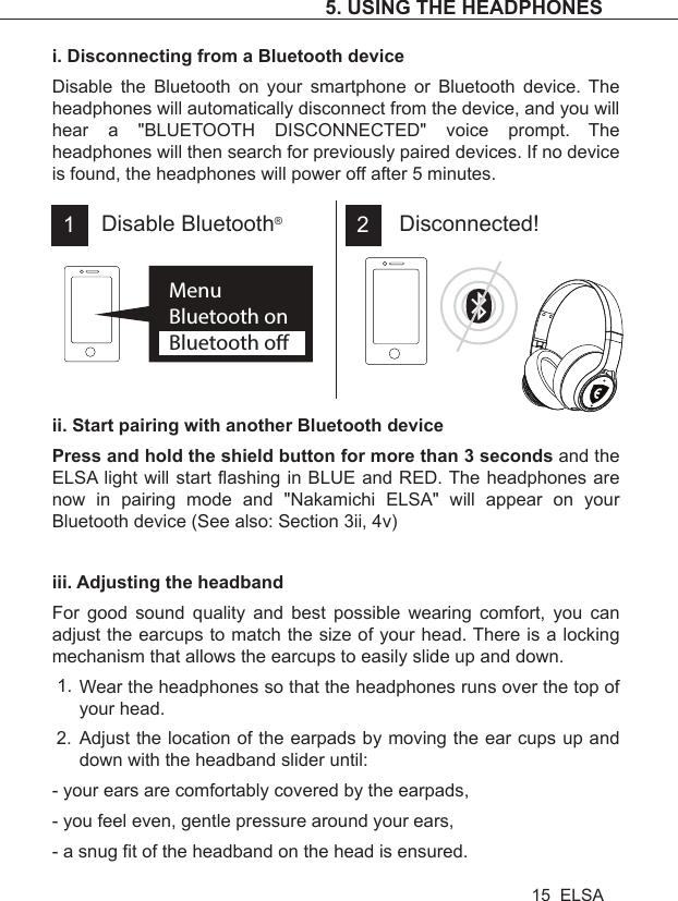 i. Disconnecting from a Bluetooth deviceDisable the Bluetooth on your smartphone or Bluetooth device. The headphones will automatically disconnect from the device, and you will hear a &quot;BLUETOOTH DISCONNECTED&quot; voice prompt. The headphones will then search for previously paired devices. If no device is found, the headphones will power off after 5 minutes.ii. Start pairing with another Bluetooth devicePress and hold the shield button for more than 3 seconds and the ELSA light will start flashing in BLUE and RED. The headphones are now in pairing mode and &quot;Nakamichi ELSA&quot; will appear on your Bluetooth device (See also: Section 3ii, 4v)iii. Adjusting the headbandFor good sound quality and best possible wearing comfort, you can adjust the earcups to match the size of your head. There is a locking mechanism that allows the earcups to easily slide up and down. Wear the headphones so that the headphones runs over the top of your head.Adjust the location of the earpads by moving the ear cups up and down with the headband slider until:- your ears are comfortably covered by the earpads,- you feel even, gentle pressure around your ears,- a snug fit of the headband on the head is ensured.MenuBluetooth onBluetooth oDisconnected!Disable Bluetooth®1 21.2.5. USING THE HEADPHONES15  ELSA