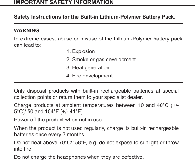 Safety Instructions for the Built-in Lithium-Polymer Battery Pack.Only disposal products with built-in rechargeable batteries at special collection points or return them to your specialist dealer.Charge products at ambient temperatures between 10 and 40°C (+/- 5°C)/ 50 and 104°F (+/- 41°F).Power off the product when not in use.When the product is not used regularly, charge its built-in rechargeable batteries once every 3 months.Do not heat above 70°C/158°F, e.g. do not expose to sunlight or throw into fire.Do not charge the headphones when they are defective. WARNINGIn extreme cases, abuse or misuse of the Lithium-Polymer battery pack can lead to:ExplosionSmoke or gas developmentHeat generationFire development1.2.3.4.IMPORTANT SAFETY INFORMATION