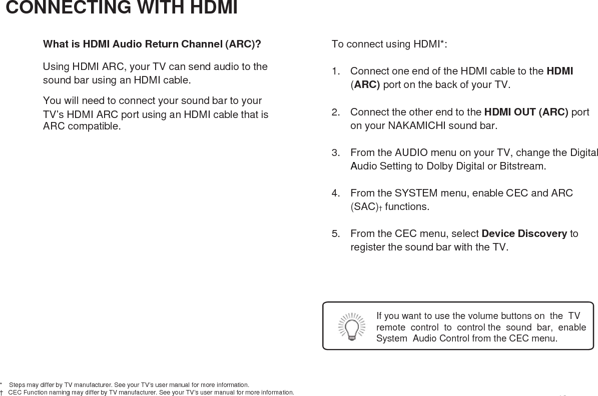 CONNECTING WITH HDMIWhat is HDMI Audio Return Channel (ARC)?Using HDMI ARC, your TV can send audio to thesound bar using an HDMI cable.You will need to connect your sound bar to yourTV’s HDMI ARC port using an HDMI cable that isARC compatible.To connect using HDMI*: 1. Connect one end of the HDMI cable to the HDMI (ARC) port on the back of your TV.2. Connect the other end to the HDMI OUT (ARC) porton your NAKAMICHI sound bar.3. From the AUDIO menu on your TV, change the DigitalAudio Setting to Dolby Digital or Bitstream.4. From the SYSTEM menu, enable CEC and ARC (SAC)†functions.5. From the CEC menu, select Device Discovery toregister the sound bar with the TV.*    Steps may differ by TV manufacturer. See your TV’s user manual for more information.†   CEC Function naming may differ by TV manufacturer. See your TV’s user manual for more information.If you want to use the volume buttons on the TVremote control to control the sound bar, enableSystem Audio Control from the CEC menu.16
