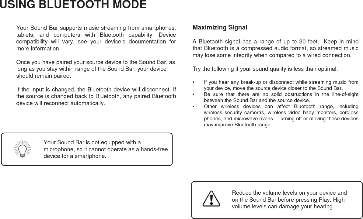 USING BLUETOOTH MODEYour Sound Bar supports music streaming from smartphones,tablets, and computers with Bluetooth capability. Devicecompatibility will vary, see your device’s documentation formore information.Once you have paired your source device to the Sound Bar, aslong as you stay within range of the Sound Bar, your deviceshould remain paired.If the input is changed, the Bluetooth device will disconnect. Ifthe source is changed back to Bluetooth, any paired Bluetoothdevice will reconnect automatically.Maximizing SignalA Bluetooth signal has a range of up to 30 feet. Keep in mindthat Bluetooth is a compressed audio format, so streamed musicmay lose some integrity when compared to a wired connection.Try the following if your sound quality is less than optimal:• If you hear any break-up or disconnect while streaming music fromyour device, move the source device closer to the Sound Bar.• Be sure that there are no solid obstructions in the line-of-sightbetween the Sound Bar and the source device.• Other wireless devices can affect Bluetooth range, includingwireless security cameras, wireless video baby monitors, cordlessphones, and microwave ovens. Turning off or moving these devicesmay improve Bluetooth range.Your Sound Bar is not equipped with a microphone, so it cannot operate as a hands-freedevice for a smartphone.Reduce the volume levels on your device andon the Sound Bar before pressing Play. Highvolume levels can damage your hearing.22