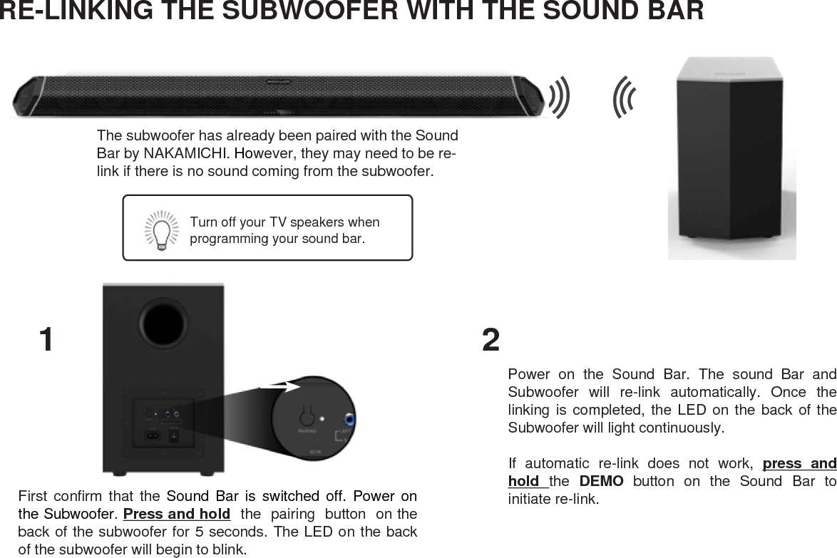 RE-LINKING THE SUBWOOFER WITH THE SOUND BAR12First confirm that the Sound Bar is switched off. Power onthe Subwoofer.Press and hold the pairing button on theback of the subwoofer for 5 seconds. The LED on the backof the subwoofer will begin to blink.Power on the Sound Bar. The sound Bar andSubwoofer will re-link automatically. Once thelinking is completed, the LED on the back of theSubwoofer will light continuously.If automatic re-link does not work, press andhold the DEMO button on the Sound Bar toinitiate re-link.The subwoofer has already been paired with the Sound Bar by NAKAMICHI. However, they may need to be re-link if there is no sound coming from the subwoofer. Turn off your TV speakers when programming your sound bar.23