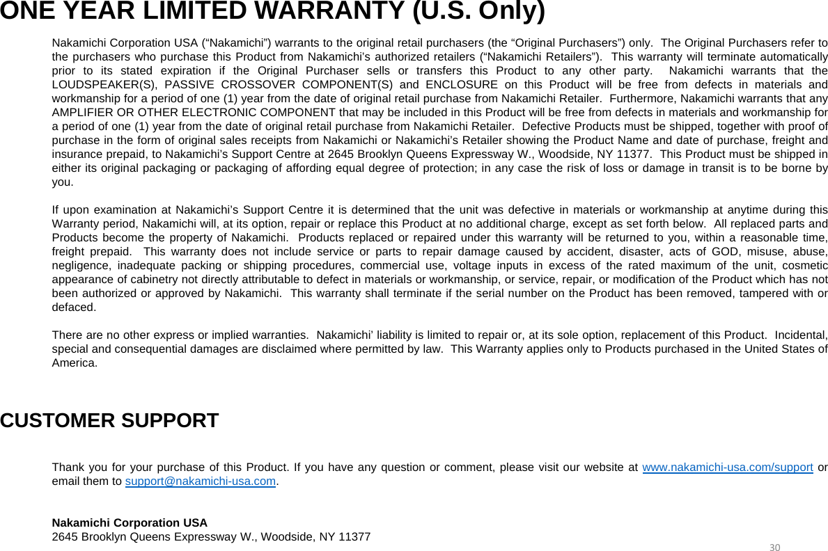 ONE YEAR LIMITED WARRANTY (U.S. Only)Nakamichi Corporation USA (“Nakamichi”) warrants to the original retail purchasers (the “Original Purchasers”) only. The Original Purchasers refer tothe purchasers who purchase this Product from Nakamichi’s authorized retailers (“Nakamichi Retailers”). This warranty will terminate automaticallyprior to its stated expiration if the Original Purchaser sells or transfers this Product to any other party. Nakamichi warrants that theLOUDSPEAKER(S), PASSIVE CROSSOVER COMPONENT(S) and ENCLOSURE on this Product will be free from defects in materials andworkmanship for a period of one (1) year from the date of original retail purchase from Nakamichi Retailer. Furthermore, Nakamichi warrants that anyAMPLIFIER OR OTHER ELECTRONIC COMPONENT that may be included in this Product will be free from defects in materials and workmanship fora period of one (1) year from the date of original retail purchase from Nakamichi Retailer. Defective Products must be shipped, together with proof ofpurchase in the form of original sales receipts from Nakamichi or Nakamichi’s Retailer showing the Product Name and date of purchase, freight andinsurance prepaid, to Nakamichi’s Support Centre at 2645 Brooklyn Queens Expressway W., Woodside, NY 11377. This Product must be shipped ineither its original packaging or packaging of affording equal degree of protection; in any case the risk of loss or damage in transit is to be borne byyou.If upon examination at Nakamichi’s Support Centre it is determined that the unit was defective in materials or workmanship at anytime during thisWarranty period, Nakamichi will, at its option, repair or replace this Product at no additional charge, except as set forth below. All replaced parts andProducts become the property of Nakamichi. Products replaced or repaired under this warranty will be returned to you, within a reasonable time,freight prepaid. This warranty does not include service or parts to repair damage caused by accident, disaster, acts of GOD, misuse, abuse,negligence, inadequate packing or shipping procedures, commercial use, voltage inputs in excess of the rated maximum of the unit, cosmeticappearance of cabinetry not directly attributable to defect in materials or workmanship, or service, repair, or modification of the Product which has notbeen authorized or approved by Nakamichi. This warranty shall terminate if the serial number on the Product has been removed, tampered with ordefaced.There are no other express or implied warranties. Nakamichi’ liability is limited to repair or, at its sole option, replacement of this Product. Incidental,special and consequential damages are disclaimed where permitted by law. This Warranty applies only to Products purchased in the United States ofAmerica.CUSTOMER SUPPORTThank you for your purchase of this Product. If you have any question or comment, please visit our website at www.nakamichi-usa.com/support oremail them to support@nakamichi-usa.com.Nakamichi Corporation USA2645 Brooklyn Queens Expressway W., Woodside, NY 11377 30