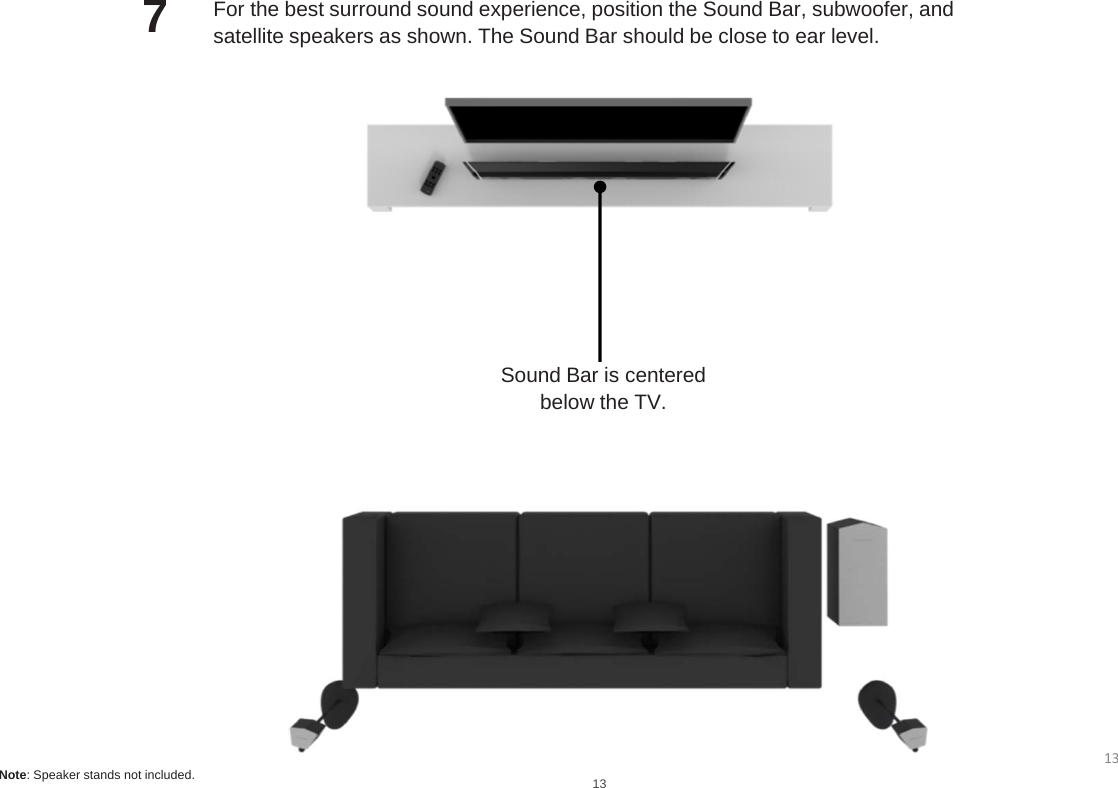 Sound Bar is centeredbelow the TV.For the best surround sound experience, position the Sound Bar, subwoofer, andsatellite speakers as shown. The Sound Bar should be close to ear level.713Note: Speaker stands not included.13