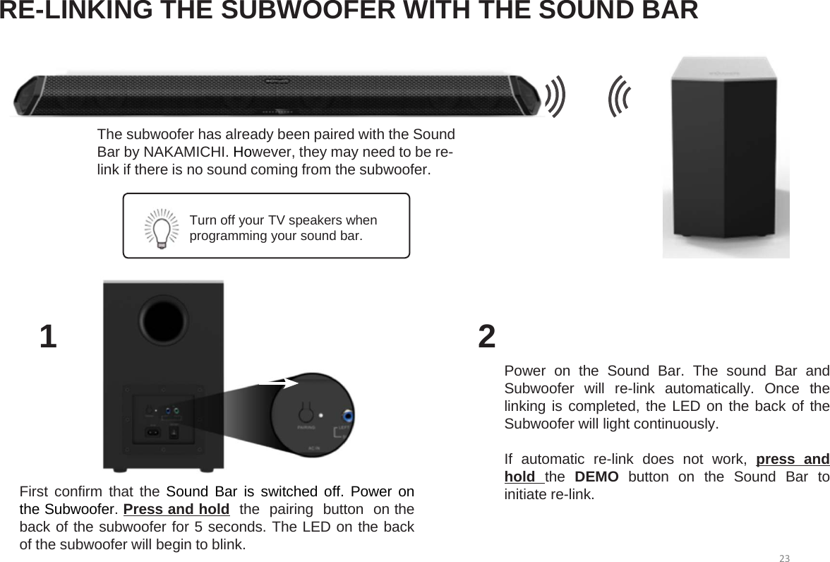 RE-LINKING THE SUBWOOFER WITH THE SOUND BAR12First confirm that the Sound Bar is switched off. Power onthe Subwoofer.Press and hold the pairing button on theback of the subwoofer for 5 seconds. The LED on the backof the subwoofer will begin to blink.Power on the Sound Bar. The sound Bar andSubwoofer will re-link automatically. Once thelinking is completed, the LED on the back of theSubwoofer will light continuously.If automatic re-link does not work, press andhold the DEMO button on the Sound Bar toinitiate re-link.The subwoofer has already been paired with the Sound Bar by NAKAMICHI. However, they may need to be re-link if there is no sound coming from the subwoofer. Turn off your TV speakers when programming your sound bar.23