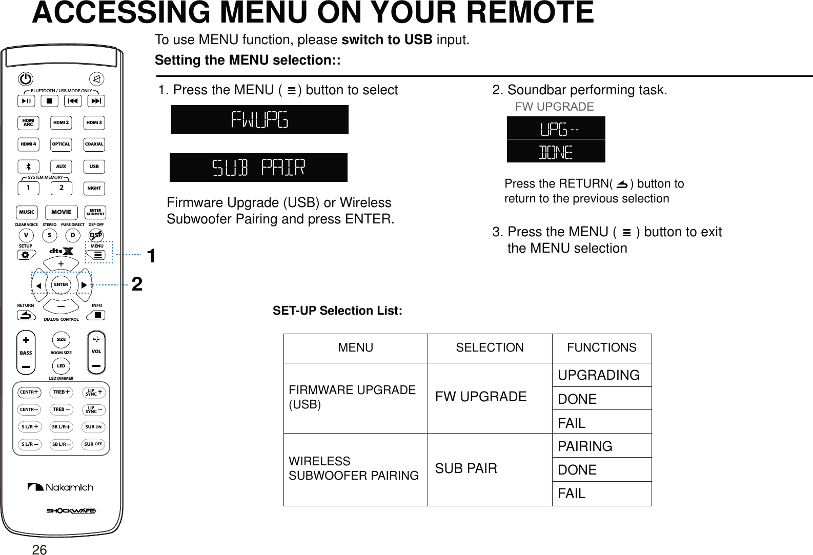ACCESSING MENU ON YOUR REMOTETo use MENU function, please switch to USB input.Setting the MENU selection::1. Press the MENU (    ) button to select+SETUP MENUENTER12Press the RETURN(     ) button to return to the previous selectionSET-UP Selection List:CENTR++LEDSIZERETURN INFOLED DIMMERVOL+TREBCENTRONSURSUROFFTREB+LIPSYNC+SB L/RSB L/R+S L/RS L/RLIPSYNCBASSROOM SIZEDIALOG  CONTROLVSDCLEAR VOICE STEREO PURE DIRECT DSP OFFBLUETOOTH / USB MODE ONLYSYSTEM MEMORYDSPHDMI 2HDMI 3MOVIEENTERTAINMENTMUSICOPTICAL2AUXHDMIARCHDMI 4COAXIALUSB1NIGHTFirmware Upgrade (USB) or Wireless Subwoofer Pairing and press ENTER.2. Soundbar performing task.3. Press the MENU (     ) button to exit     the MENU selectionMENU SELECTION FUNCTIONSFIRMWARE UPGRADE (USB)WIRELESS SUBWOOFER PAIRING SUB PAIRFW UPGRADEUPGRADINGDONEDONEFAILFAILPAIRING26