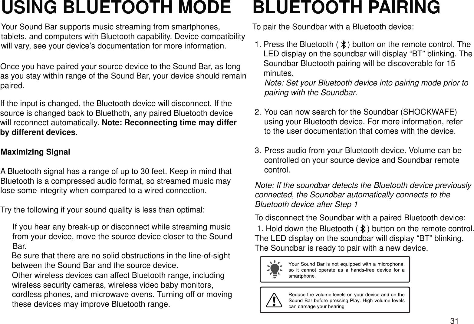 USING BLUETOOTH MODE BLUETOOTH PAIRINGYour Sound Bar supports music streaming from smartphones,tablets, and computers with Bluetooth capability. Device compatibility will vary, see your device’s documentation for more information.Once you have paired your source device to the Sound Bar, as longas you stay within range of the Sound Bar, your device should remain paired.If the input is changed, the Bluetooth device will disconnect. If the source is changed back to Bluethoth, any paired Bluetooth devicewill reconnect automatically. Note: Reconnecting time may differby different devices.A Bluetooth signal has a range of up to 30 feet. Keep in mind thatBluetooth is a compressed audio format, so streamed music maylose some integrity when compared to a wired connection.Try the following if your sound quality is less than optimal:If you hear any break-up or disconnect while streaming musicfrom your device, move the source device closer to the SoundBar.Other wireless devices can affect Bluetooth range, includingwireless security cameras, wireless video baby monitors, cordless phones, and microwave ovens. Turning off or movingthese devices may improve Bluetooth range.Maximizing SignalBe sure that there are no solid obstructions in the line-of-sightbetween the Sound Bar and the source device.To pair the Soundbar with a Bluetooth device: 1. Press the Bluetooth (    ) button on the remote control. The     LED display on the soundbar will display “BT” blinking. The     Soundbar Bluetooth pairing will be discoverable for 15     minutes.Note: Set your Bluetooth device into pairing mode prior to pairing with the Soundbar.You can now search for the Soundbar (SHOCKWAFE) using your Bluetooth device. For more information, refer to the user documentation that comes with the device.Press audio from your Bluetooth device. Volume can be controlled on your source device and Soundbar remote control.Note: If the soundbar detects the Bluetooth device previously connected, the Soundbar automatically connects to the Bluetooth device after Step 1To disconnect the Soundbar with a paired Bluetooth device: 1. Hold down the Bluetooth (    ) button on the remote control. The LED display on the soundbar will display “BT” blinking. The Soundbar is ready to pair with a new device.2.3.31